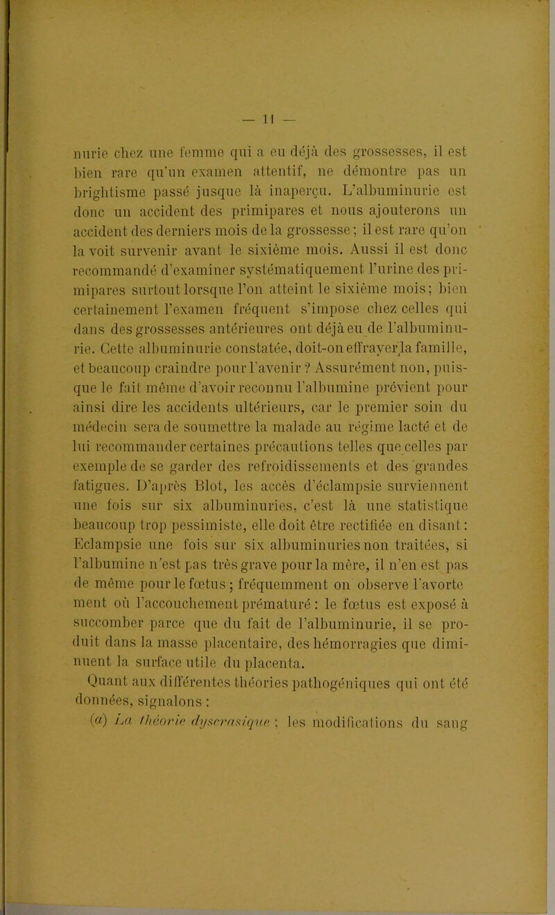 nurie chez une femme qui a eu déjà des grossesses, il est bien rare qu’un examen attentif, ne démontre pas un brightisme passé jusque là inaperçu. L’albuminurie est donc un accident des primipares et nous ajouterons un accident des derniers mois delà grossesse; il est rare qu’on la voit survenir avant le sixième mois. Aussi il est donc recommandé d’examiner systématiquement l’urine des pri- mipares surtout lorsque l’on atteint le sixième mois; bien certainement l’examen fréquent s’impose chez celles qui dans des grossesses antérieures ont déjà eu de l’albuminu- rie. Cette albuminurie constatée, doit-on effrayer la famille, et beaucoup craindre pour l’avenir ? Assurément non, puis- que le fait même d’avoir reconnu l’albumine prévient pour ainsi dire les accidents ultérieurs, car le premier soin du médecin sera de soumettre la malade au régime lacté et de lui recommander certaines précautions telles que celles par exemple de se garder des refroidissements et des grandes fatigues. D’après Blot, les accès d’éclampsie surviennent une fois sur six albuminuries, c’est là une statistique beaucoup trop pessimiste, elle doit être rectifiée en disant : Eclampsie une fois sur six albuminuries non traitées, si l’albumine n’est pas très grave pour la mère, il n’en est pas de môme pour le fœtus; fréquemment on observe l’avorte ment où l’accouchement prématuré : le fœtus est exposé à succomber parce que du fait de l’albuminurie, il se pro- duit dans la masse placentaire, des hémorragies que dimi- nuent la surface utile du placenta. Quant aux différentes théories pathogéniques qui ont été données, signalons : (a) jm théorie dy sera si que ; les modifications du sang