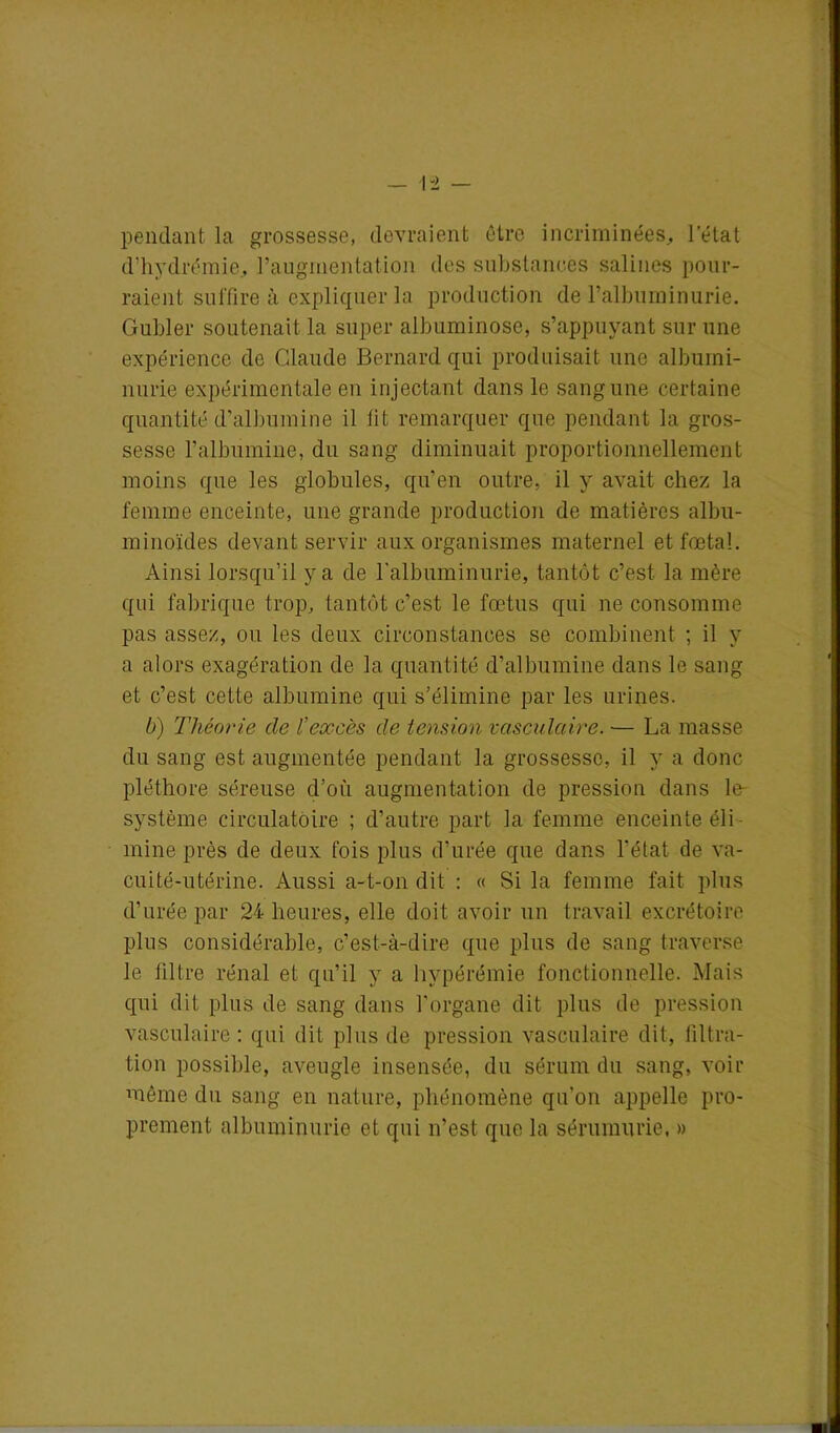 pendant la grossesse, devraient être incriminées, 1 état d’hydrémie, l'augmentation des substances salines pour- raient suffire à expliquer la production de l’albuminurie. Guider soutenait la super albuminose, s’appuyant sur une expérience de Claude Bernard qui produisait une albumi- nurie expérimentale en injectant dans le sang une certaine quantité d’albumine il fit remarquer que pendant la gros- sesse l’albumine, du sang diminuait proportionnellement moins que les globules, qu’en outre, il y avait chez la femme enceinte, une grande production de matières albu- minoïdes devant servir aux organismes maternel et fœtal. Ainsi lorsqu’il y a de l’albuminurie, tantôt c’est la mère qui fabrique trop, tantôt c’est le fœtus qui ne consomme pas assez, ou les deux circonstances se combinent ; il y a alors exagération de la quantité d’albumine dans le sang et c’est cette albumine qui s’élimine par les urines. b) Théorie de l’excès de tension vasculaire. — La masse du sang est augmentée pendant la grossesse, il y a donc pléthore séreuse d’où augmentation de pression dans le- système circulatoire ; d’autre part la femme enceinte éli- mine près de deux fois plus d’urée que dans l’état de va- cuité-utérine. Aussi a-t-on dit : « Si la femme fait plus d’urée par 24 heures, elle doit avoir un travail excrétoire plus considérable, c’est-à-dire que plus de sang traverse le filtre rénal et qu’il y a hypérémie fonctionnelle. Mais qui dit plus de sang dans l’organe dit plus de pression vasculaire : qui dit plus de pression vasculaire dit, filtra- tion possible, aveugle insensée, du sérum du sang, voir même du sang en nature, phénomène qu’on appelle pro- prement albuminurie et qui n’est que la sérumurie, »