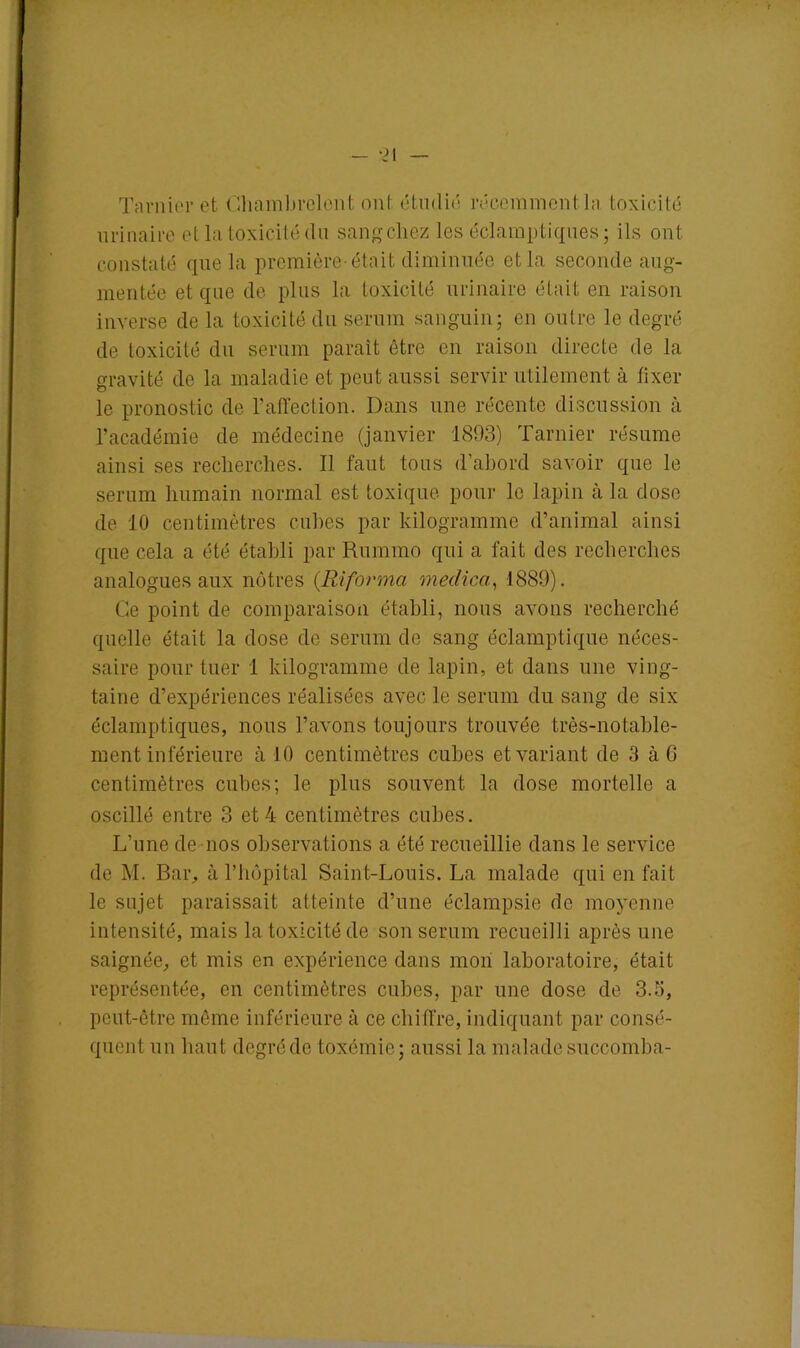 — -21 Tarnier et Chambrolent ont étudié récemment la toxicité urinaire et la toxicité du sang chez les éclamptiques; ils ont constaté que la première-était diminuée et la seconde aug- mentée et que de plus la toxicité urinaire était en raison inverse de la toxicité du sérum sanguin; en outre le degré de toxicité du sérum paraît être en raison directe de la gravité de la maladie et peut aussi servir utilement à fixer le pronostic de l’affection. Dans une récente discussion à l’académie de médecine (janvier 1893) Tarnier résume ainsi ses recherches. Il faut tous d’abord savoir que le sérum humain normal est toxique pour le lapin à la close de 10 centimètres cubes par kilogramme d’animal ainsi que cela a été établi par Rummo qui a fait des recherches analogues aux nôtres (Riforma medica, 1889). Ce point de comparaison établi, nous avons recherché quelle était la dose de sérum de sang éclamptique néces- saire pour tuer 1 kilogramme de lapin, et clans une ving- taine d’expériences réalisées avec le sérum du sang de six éclamptiques, nous l’avons toujours trouvée très-notable- ment inférieure à 10 centimètres cubes et variant de 3 à G centimètres cubes; le plus souvent la dose mortelle a oscillé entre 3 et 4 centimètres cubes. L’une de nos observations a été recueillie dans le service de M. Bar, à l’hôpital Saint-Louis. La malade qui en fait le sujet paraissait atteinte d’une éclampsie de moyenne intensité, mais la toxicité de son sérum recueilli après une saignée, et mis en expérience dans mon laboratoire, était représentée, en centimètres cubes, par une dose de 3.5, peut-être môme inférieure à ce chiffre, indiquant par consé- quent un haut degré de toxémie; aussi la malade succomba-