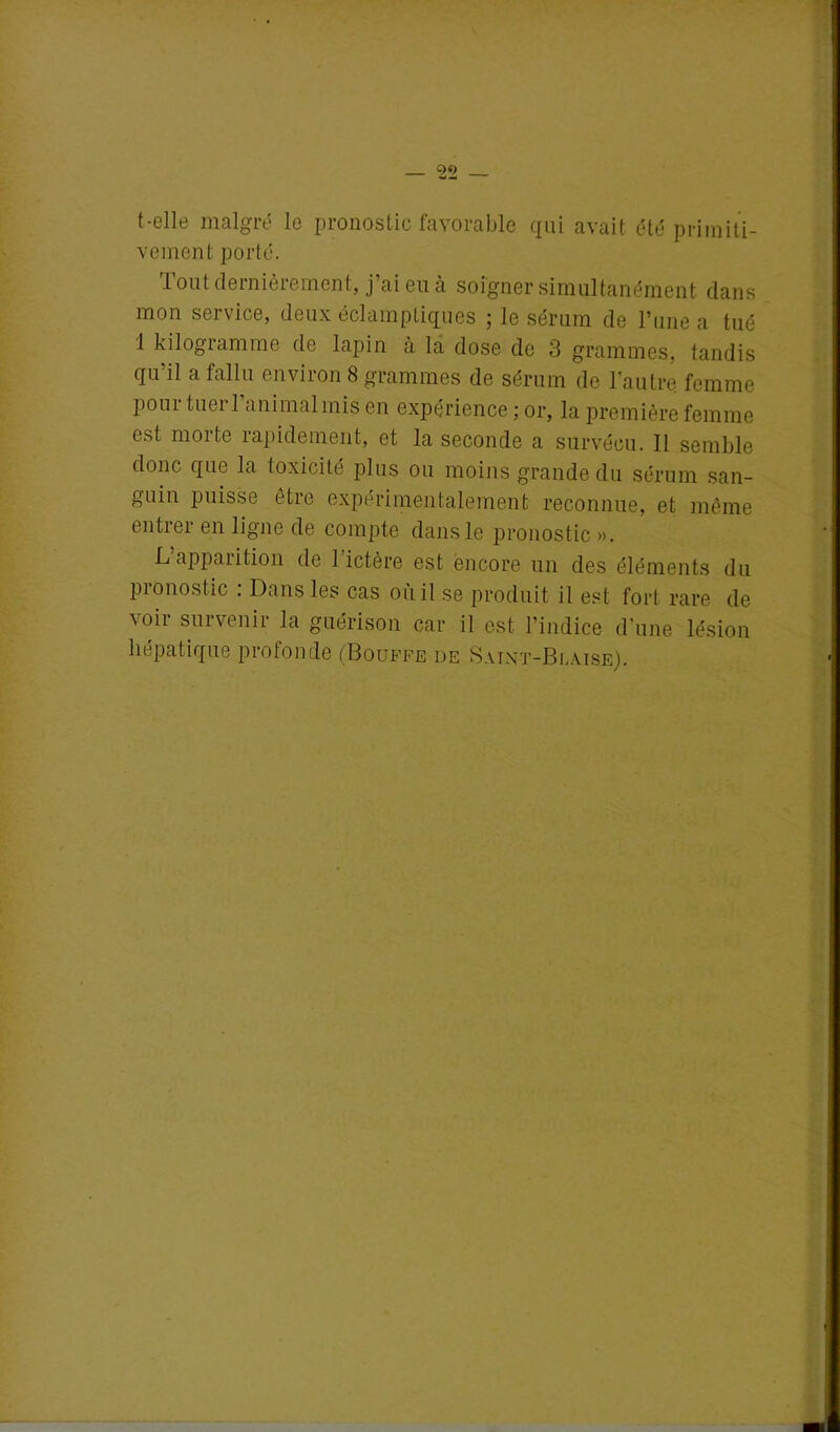 t-elle malgré le pronostic favorable qui avait été primiti- vement porté. Tout dernièrement, j’ai eu à soigner simultanément dans mon service, deux éclamptiques ; le sérum de l’une a tué 1 kilogramme de lapin à la dose de 3 grammes, tandis qu’il a fallu environ 8 grammes de sérum de l’autre femme pour tuer l’animal mis en expérience ; or, la première femme est morte rapidement, et la seconde a survécu. 11 semble donc que la toxicité plus ou moins grande du sérum san- guin puisse être expérimentalement reconnue, et même entrer en ligne de compte dans le pronostic ». L’apparition de Lictère est encore un des éléments du pronostic : Dans les cas où il se produit il est fort rare de voir survenir la guérison car il est l’indice d'une lésion hépatique profonde (Bouffe de Saint-Blàise).