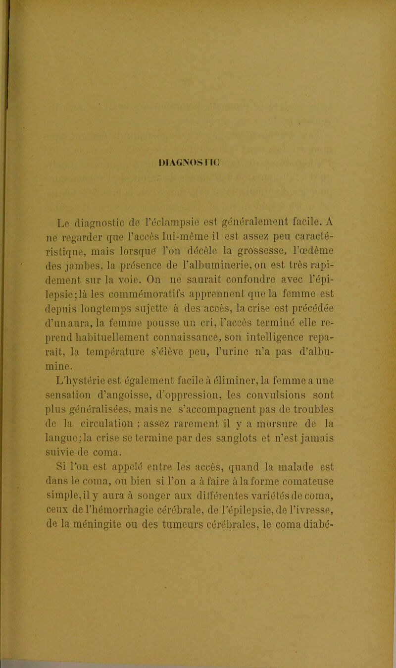 DIAGNOSTIC Le diagnostic de l’éclampsie est généralement facile. A ne regarder que l’accès lui-même il est assez peu caracté- ristique, mais lorsque l'on décèle la grossesse, l’œdème des jambes, la présence de l’albuminerie, on est très rapi- dement sur la voie. On ne saurait confondre avec l’épi- lepsie : là les commémoratifs apprennent que la femme est depuis longtemps sujette à des accès, la crise est précédée d’un aura, la femme pousse un cri, l’accès terminé elle re- prend habituellement connaissance, son intelligence repa- raît, la température s’élève peu, l’urine n’a pas d’albu- mine. L’hystérie est également facile à éliminer, la femme a une sensation d’angoisse, d’oppression, les convulsions sont plus généralisées, mais ne s’accompagnent pas de troubles de la circulation ; assez rarement il y a morsure de la langue;la crise se termine par des sanglots et n’est jamais suivie de coma. Si l’on est appelé entre les accès, quand la malade est dans le coma, ou bien si l’on a à faire à la forme comateuse simple, il y aura à songer aux différentes variétés de coma, ceux de l’hémorrhagie cérébrale, de l’épilepsie, de l’ivresse, de la méningite ou des tumeurs cérébrales, le comadiabé-