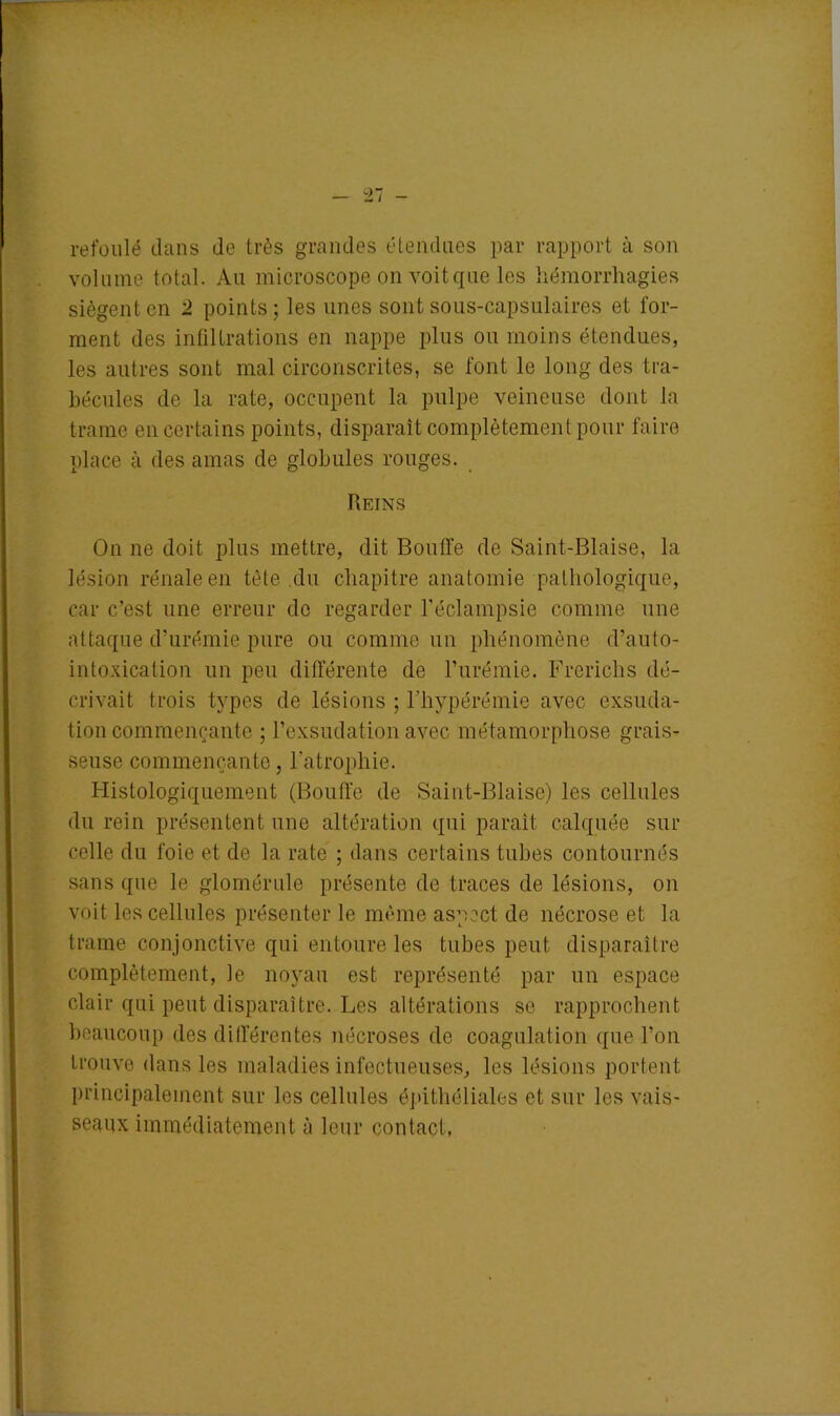 refoulé dans de très grandes étendues par rapport à son volume total. Au microscope on voit que les hémorrhagies siègent en 2 points; les unes sont sous-capsulaires et for- ment des infiltrations en nappe plus ou moins étendues, les autres sont mal circonscrites, se font le long des tra- bécules de la rate, occupent la pulpe veineuse dont la trame en certains points, disparaît complètement pour faire place à des amas de globules rouges. Reins On ne doit plus mettre, dit Bouffe de Saint-Biaise, la lésion rénale en tète du chapitre anatomie pathologique, car c’est une erreur de regarder l'éclampsie comme une attaque d’urémie pure ou comme un phénomène d’auto- intoxication un peu différente de l’urémie. Frerichs dé- crivait trois types de lésions ; l’hypérémie avec exsuda- tion commençante ; l’exsudation avec métamorphose grais- seuse commençante, l’atrophie. Histologiquement (Bouffe de Saint-Biaise) les cellules du rein présentent une altération qui paraît calquée sur celle du foie et de la rate ; dans certains tubes contournés sans que le glomérule présente de traces de lésions, on voit les cellules présenter le même aspect de nécrose et la trame conjonctive qui entoure les tubes peut disparaître complètement, le noyau est représenté par un espace clair qui peut disparaître. Les altérations se rapprochent beaucoup des différentes nécroses de coagulation que l’on trouve dans les maladies infectueuses, les lésions portent principalement sur les cellules épithéliales et sur les vais- seaux immédiatement à leur contact,