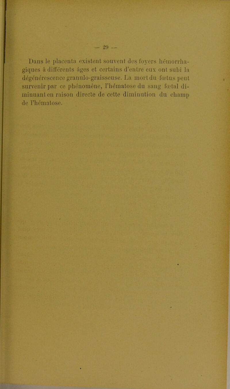 Dans le placenta existent souvent des foyers hémorrha- giques à différents âges et certains d’entre eux ont subi la dégénérescence granulo-graisseuse. La mort du fœtus peut survenir par ce phénomène, l’hématose du sang fœtal di- minuant en raison directe de cette diminution du champ de l’hématose.