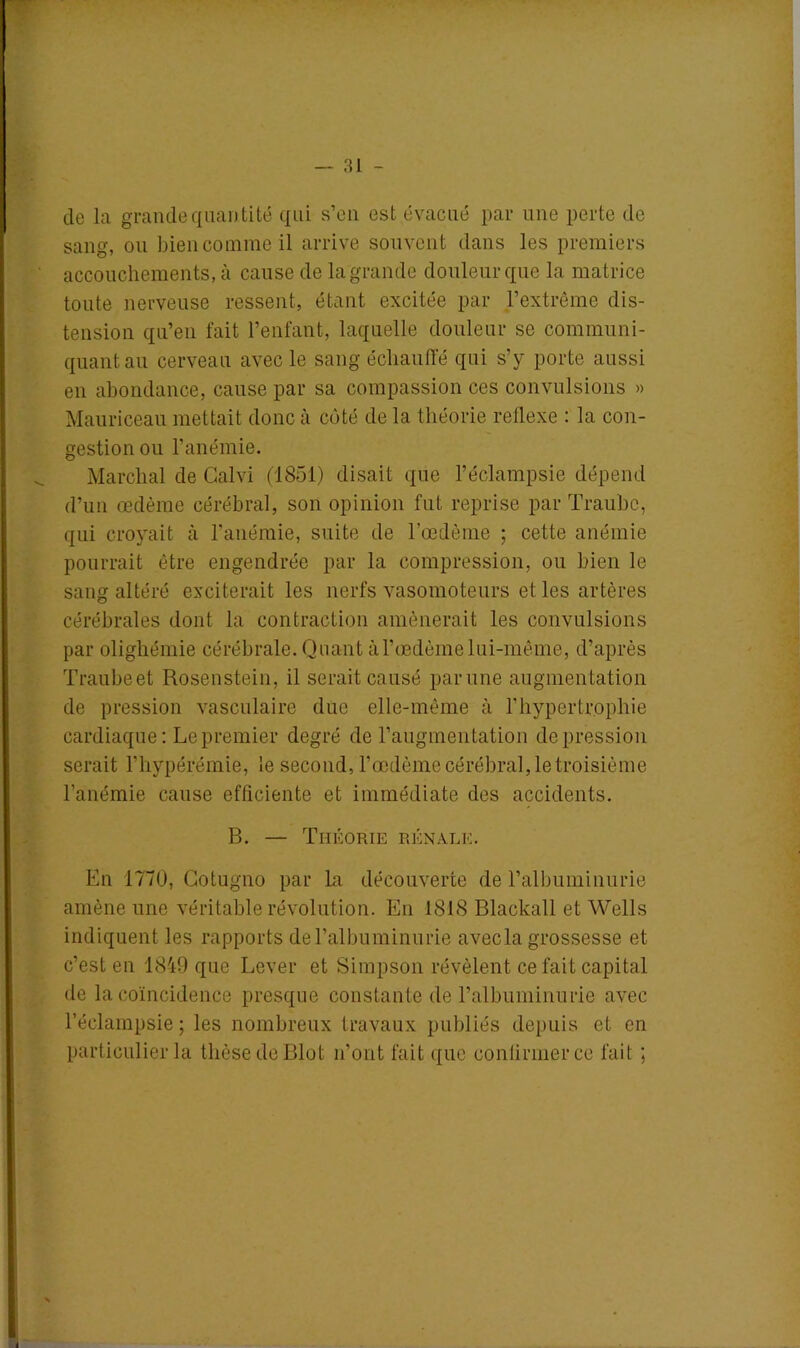 de la grande quantité qui s’en est évacué par une perte de sang, ou bien comme il arrive souvent dans les premiers accouchements, à cause de la grande douleur que la matrice toute nerveuse ressent, étant excitée par l’extrême dis- tension qu’en fait l’enfant, laquelle douleur se communi- quant au cerveau avec le sang échauffé qui s’y porte aussi en abondance, cause par sa compassion ces convulsions » Mauriceau mettait donc à côté de la théorie reilexe : la con- gestion ou l’anémie. Marchai de Calvi (1851) disait que l’éclampsie dépend d’un œdème cérébral, son opinion fut reprise par Traube, qui croyait à l’anémie, suite de l’œdème ; cette anémie pourrait être engendrée par la compression, ou bien le sang altéré exciterait les nerfs vasomoteurs el les artères cérébrales dont la contraction amènerait les convulsions par olighémie cérébrale. Quant à l'oedème lui-même, d’après Traubeet Rosenstein, il serait causé par une augmentation de pression vasculaire due elle-même à l’hypertrophie cardiaque: Le premier degré de l’augmentation dépréssion serait l’hypérémie, le second, l’œdème cérébral, le troisième l’anémie cause efficiente et immédiate des accidents. B. — Théorie rénale. En 1770, Gotugno par La découverte de l’albuminurie amène une véritable révolution. En 1818 Blackall et Wells indiquent les rapports de l’albuminurie avecla grossesse et c’est en 1849 que Lever et Simpson révèlent ce fait capital de la coïncidence presque constante de l’albuminurie avec l’éclampsie; les nombreux travaux publiés depuis et en particulier la thèse de Blot n’ont fait que confirmer ce fait ;