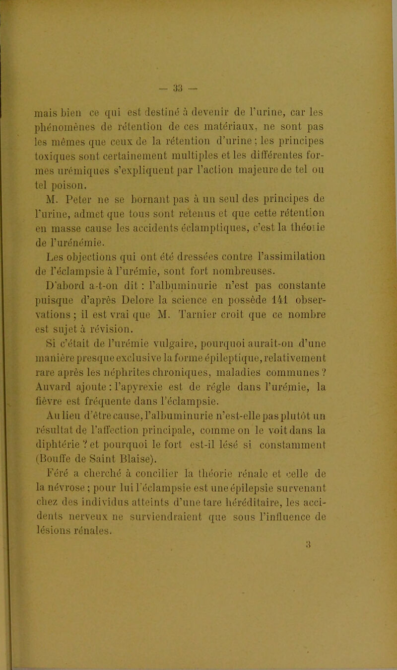 mais bien ce qui est destiné à devenir de l’urine, car les phénomènes de rétention de ces matériaux, ne sont pas les mêmes que ceux de la rétention d’urine ; les principes toxiques sont certainement multiples et les différentes for- mes urémiques s’expliquent par l’action majeure de tel ou tel poison. M. Peter ne se bornant pas à un seul des principes de Purine, admet que tous sont retenus et que cette rétention en masse cause les accidents éclamptiques, c’est la théoiie de l’urénémie. Les objections qui ont été dressées contre l’assimilation de l’éclampsie à l’urémie, sont fort nombreuses. D'abord a-t-on dit : l’albuminurie n’est pas constante puisque d’après Delore la science en possède 141 obser- vations ; il est vrai que M. Tarnier croit que ce nombre est sujet à révision. Si c’était de l’urémie vulgaire, pourquoi aurait-on d’une manière presque exclusive la forme épileptique, relativement rare après les néphrites chroniques, maladies communes ? Àuvard ajoute : l’apyrexie est de régie dans l’urémie, la fièvre est fréquente dans l’éclampsie. Au lieu d’être cause, l’albuminurie n’es t-elle pas plutôt un résultat de l’affection principale, comme on le voit dans la diphtérie ? et pourquoi le fort est-il lésé si constamment (Bouffe de Saint Biaise). Féré a cherché à concilier la théorie rénale et celle de la névrose ; pour lui l’éclampsie est une épilepsie survenant chez des individus atteints d’une tare héréditaire, les acci- dents nerveux ne surviendraient que sous l’influence de lésions rénales.