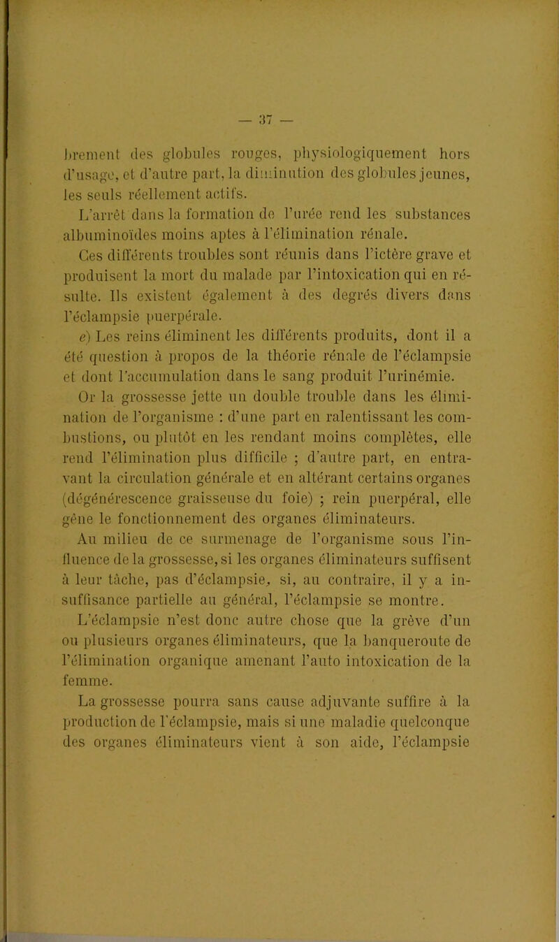 brement des globules rouges, physiologiquement hors d’usage, et d’autre part, la diminution des globules jeunes, les seuls réellement actifs. L’arrêt dans la formation de l’urée rend les substances albuminoïdes moins aptes à l’élimination rénale. Ces différents troubles sont réunis dans l’ictère grave et produisent la mort du malade par l’intoxication qui en ré- sulte. Ils existent également à des degrés divers dans l’éclampsie puerpérale. e) Les reins éliminent les différents produits, dont il a été question à propos de la théorie rénale de l’éclampsie et dont l’accumulation dans le sang produit l’urinémie. Or la grossesse jette un double trouble dans les élimi- nation de l’organisme : d’une part en ralentissant les com- bustions, ou plutôt en les rendant moins complètes, elle rend l’élimination plus difficile ; d’autre part, en entra- vant la circulation générale et en altérant certains organes (dégénérescence graisseuse du foie) ; rein puerpéral, elle gène le fonctionnement des organes éliminateurs. Au milieu de ce surmenage de l’organisme sous l’in- fluence delà grossesse,si les organes éliminateurs suffisent à leur tâche, pas d’éclampsie, si, au contraire, il y a in- suffisance partielle au général, l’éclampsie se montre. L’éclampsie n’est donc autre chose que la grève d’un ou plusieurs organes éliminateurs, que la banqueroute de l’élimination organique amenant l’auto intoxication de la femme. La grossesse pourra sans cause adjuvante suffire à la production de l'éclampsie, mais si une maladie quelconque des organes éliminateurs vient à son aide, l’éclampsie