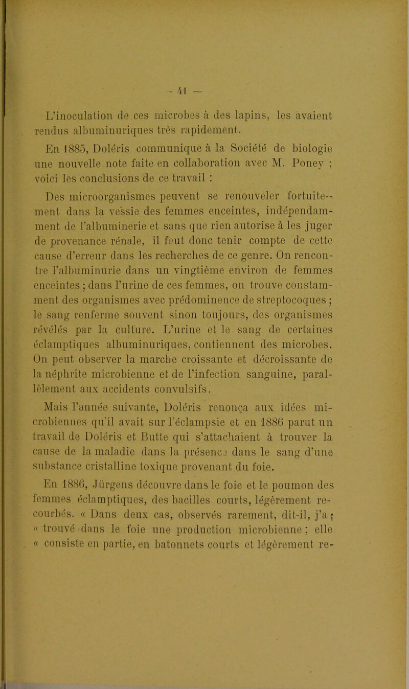 L’inoculation de ces microbes à des lapins, les avaient rendus albuminuriques très rapidement. Pin 1885, Doléris communique à la Société de biologie une nouvelle note faite en collaboration avec M. Poney ; voici les conclusions de ce travail : Des microorganismes peuvent se renouveler fortuite- ment dans la vessie des femmes enceintes, indépendam- ment de l’albuminerie et sans que rien autorise à les juger de provenance rénale, il faut donc tenir compte de cette cause d’erreur dans les recherches de ce genre. On rencon- tre l’albuminurie dans un vingtième environ de femmes enceintes ; dans l’urine de ces femmes, on trouve constam- ment des organismes avec prédominence de streptocoques ; le sang renferme souvent sinon toujours, des organismes révélés par la culture. L’urine et le sang de certaines éclamptiques albuminuriques, contiennent des microbes. On peut observer la marche croissante et décroissante de la néphrite microbienne et de l’infection sanguine, paral- lèlement aux accidents convulsifs. Mais l’année suivante, Doléris renonça aux idées mi- crobiennes qu'il avait sur l’éclampsie et en 1880 parut un travail de Doléris et Butte qui s’attachaient à trouver la cause de la maladie dans la présence dans le sang d’une substance cristalline toxique provenant du foie. En 1886, Jürgens découvre dans le foie et le poumon des femmes éclamptiques, des bacilles courts, légèrement re- courbés. « Dans deux cas, observés rarement, dit-il, j’a î « trouvé dans le foie une production microbienne ; elle « consiste en partie, en bâtonnets courts et légèrement re-