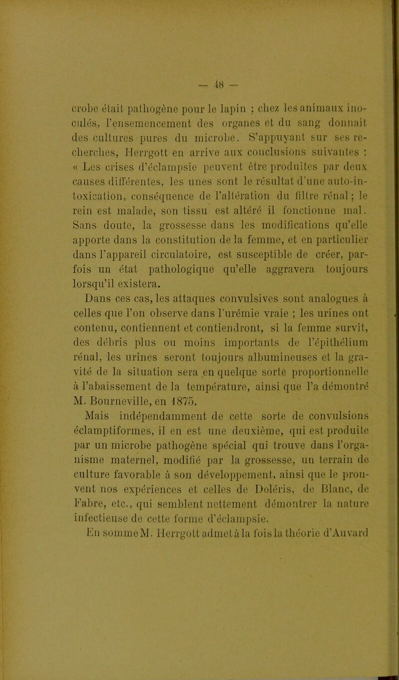 crabe était pathogène pour le lapin ; chez les animaux ino- culés, l’ensemencement des organes et du sang donnait des cultures pures du microbe. S’appuyant sur ses re- cherches, Herrgott en arrive aux conclusions suivantes : « Les crises d’éclampsie peuvent être produites par deux causes différentes, les unes sont le résultat d'une auto-in- toxication, conséquence de l’altération du filtre rénal ; le rein est malade, son tissu est altéré il fonctionne mal. Sans doute, la grossesse dans les modifications qu'elle apporte dans la constitution delà femme, et en particulier dans l’appareil circulatoire, est susceptible de créer, par- fois un état pathologique qu’elle aggravera toujours lorsqu’il existera. Dans ces cas, les attaques convulsives sont analogues à celles que l’on observe dans l’urémie vraie ; les urines ont contenu, contiennent et contiendront, si la femme survit, des débris plus ou moins importants de l’épitliélium rénal, les urines seront toujours albumineuses et la gra- vité de la situation sera en quelque sorte proportionnelle à l’abaissement de la température, ainsi que l’a démontré M. Bourneville, en 1875. Mais indépendamment de cette sorte de convulsions éclamptiformes, il en est une deuxième, qui est produite par un microbe pathogène spécial qui trouve dans l'orga- nisme maternel, modifié par la grossesse, un terrain de culture favorable à son développement, ainsi que le prou- vent nos expériences et celles de Doléris, de Blanc, de Fabre, etc., qui semblent nettement démontrer la nature infectieuse de cette forme d’éclampsie. En somme M. Herrgott admet à la fois la théorie d'Auvard
