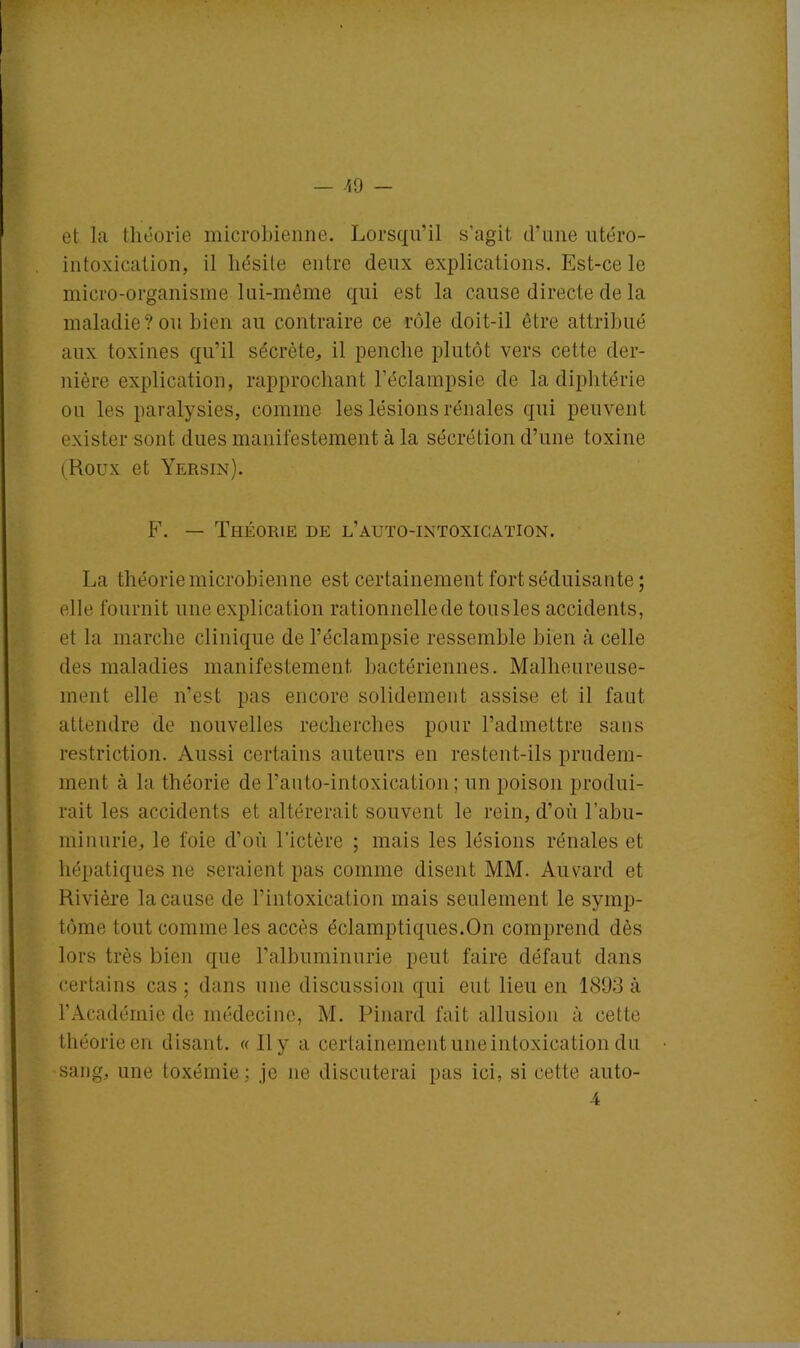 et la théorie microbienne. Lorsqu'il s'agit d’une utéro- intoxication, il hésite entre deux explications. Est-ce le micro-organisme lui-même qui est la cause directe de la maladie? ou bien au contraire ce rôle doit-il être attribué aux toxines qu’il sécrète, il penche plutôt vers cette der- nière explication, rapprochant l’éclampsie de la diphtérie ou les paralysies, comme les lésions rénales qui peuvent exister sont dues manifestement à la sécrétion d’une toxine (Roux et Yersin). F. — Théorie de l’auto-intoxication. La théorie microbienne est certainement fort séduisante ; elle fournit une explication rationnellede tousles accidents, et la marche clinique de l’éclampsie ressemble bien à celle des maladies manifestement bactériennes. Malheureuse- ment elle n’est pas encore solidement assise et il faut attendre de nouvelles recherches pour l’admettre sans restriction. Aussi certains auteurs en restent-ils prudem- ment à la théorie de l’anto-intoxication; un poison produi- rait les accidents et altérerait souvent le rein, d’où l’abu- minurie, le foie d’où l’ictère ; mais les lésions rénales et hépatiques ne seraient pas comme disent MM. Auvard et Rivière la cause de l’intoxication mais seulement le symp- tôme tout comme les accès éclamptiques.On comprend dès lors très bien que l'albuminurie peut faire défaut dans certains cas ; dans une discussion qui eut lieu en 1893 à l’Académie de médecine, M. Pinard fait allusion à cette théorie en disant. « 11 y a certainement une intoxication du sang, une toxémie ; je ne discuterai pas ici, si cette auto-