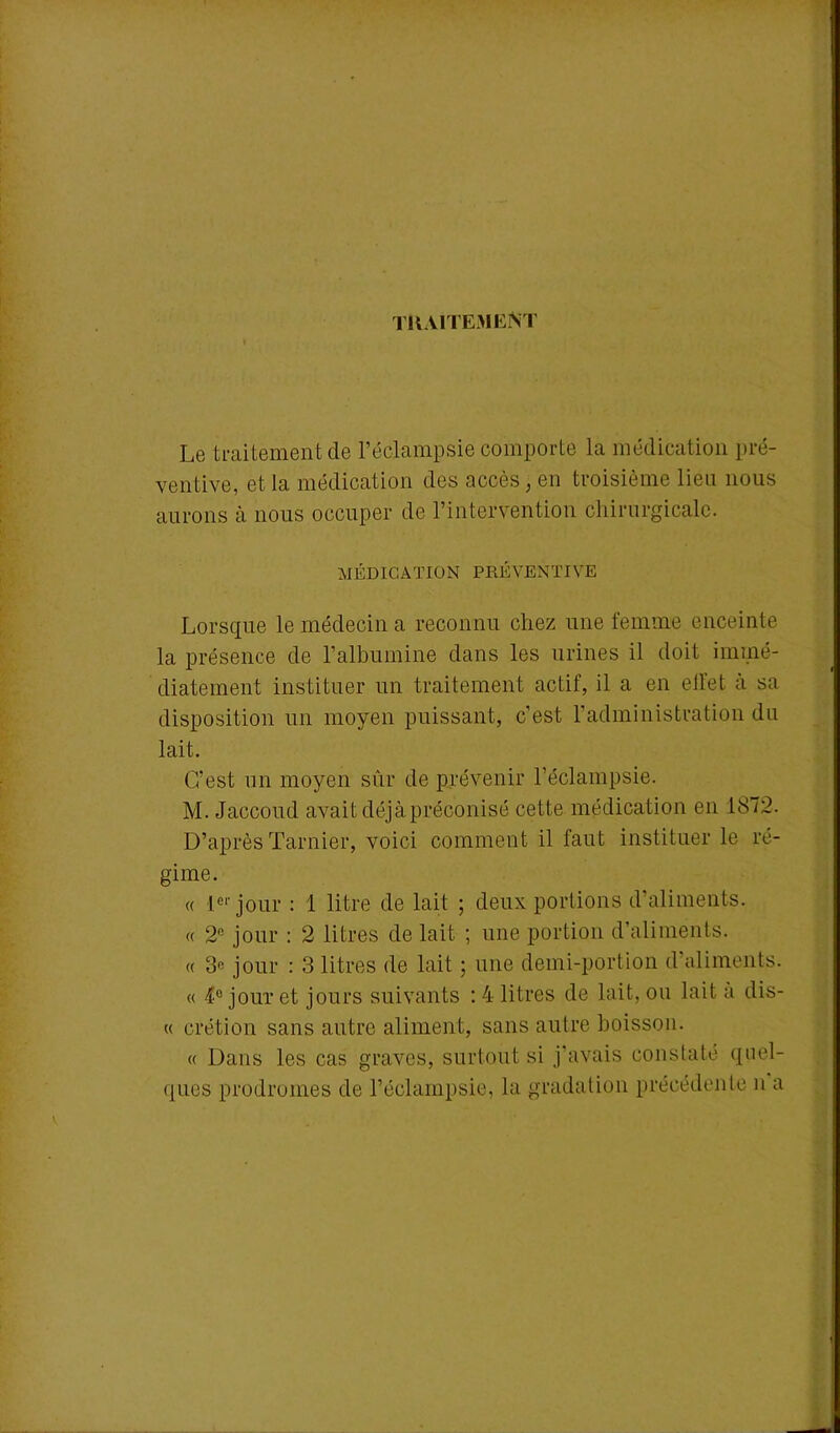 traitement Le traitement de l’éclampsie comporte la médication pré- ventive, et la médication des accès, en troisième lieu nous aurons à nous occuper de l’intervention chirurgicale. MÉDICATION PRÉVENTIVE Lorsque le médecin a reconnu chez une femme enceinte la présence de l'albumine dans les urines il doit immé- diatement instituer un traitement actif, il a en ell'et à sa disposition un moyen puissant, c’est l’administration du lait. C’est un moyen sûr de prévenir l’éclampsie. M. Jaccoud avait déjà préconisé cette médication en 1872. D’après Tarnier, voici comment il faut instituer le ré- gime. « 1er jour : 1 litre de lait ; deux portions d’aliments. « 2ft jour : 2 litres de lait ; une portion d’aliments. « 3« jour : 3 litres de lait ; une demi-portion d’aliments. « 4° jour et jours suivants : 4 litres de lait, ou lait a dis- « crétion sans autre aliment, sans autre boisson. « Dans les cas graves, surtout si j’avais constaté quel- ques prodromes de l’éclampsie, la gradation précédente n a