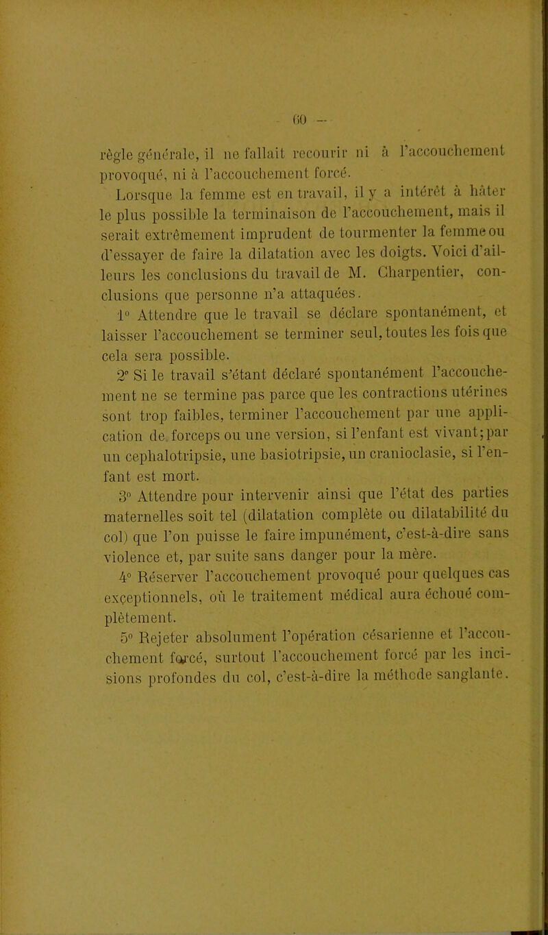 règle générale, il ne fallait recourir ni a l’accouchement provoqué, ni à l'accouchement forcé. Lorsque la femme est en travail, il y a intérêt à hâter le plus possible la terminaison de 1’accoucliement, mais il serait extrêmement imprudent de tourmenter la femme ou d’essayer de faire la dilatation avec les doigts. 4 oici d ail- leurs les conclusions du travail de M. Charpentier, con- clusions que personne n’a attaquées. 1° Attendre que le travail se déclare spontanément, et laisser l’accouchement se terminer seul, toutes les fois que cela sera possible. 2° Si le travail s’étant déclaré spontanément l’accouche- ment ne se termine pas parce que les contractions utérines sont trop faibles, terminer l’accouchement par une appli- cation de forceps ou une version, si l’enfant est vivantqpar un cephalotripsie, une basiotripsie, un cranioclasie, si l’en- fant est mort. 3n Attendre pour intervenir ainsi que l’état des parties maternelles soit tel (dilatation complète ou dilatabilité du col) que l’on puisse le faire impunément, c’est-à-dire sans violence et, par suite sans danger pour la mère. 4° Réserver l’accouchement provoqué pour quelques cas exceptionnels, où le traitement médical aura échoué com- plètement. 5° Rejeter absolument l’opération césarienne et l’accou- chement forcé, surtout Laccouchement forcé par les inci- sions profondes du col, c’est-à-dire la méthode sanglante.