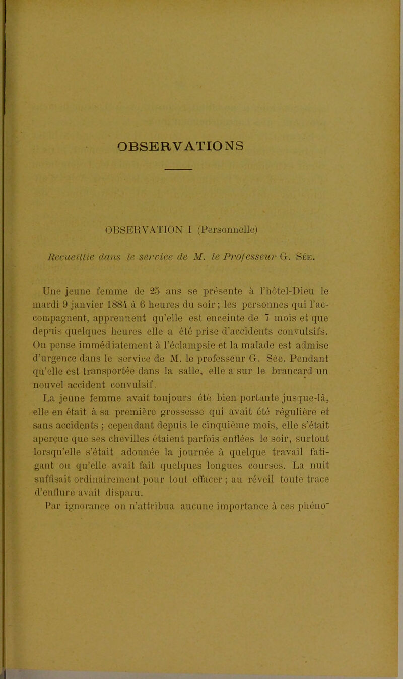 OBSERVATIONS OBSERVATION 1 (Personnelle) Recueillie dans le service de M. le Professeur GE Siîe. Une jeune femme de 25 ans se présente à l’hôtel-Dieu le mardi 9 janvier 1884 à 6 heures du soir; les personnes qui l'ac- compagnent, apprennent quelle est enceinte de 7 mois et que depuis quelques heures elle a été prise d’accidents convulsifs. On pense immédiatement à l’éclampsie et la malade est admise d’urgence dans le service de M. le professeur G. Sée. Pendant qu’elle est transportée dans la salle, elle a sur le brancard un nouvel accident convulsif. La jeune femme avait toujours été bien portante jusque-là, elle en était à sa première grossesse qui avait été régulière et sans accidents : cependant depuis le cinquième mois, elle s’était aperçue que ses chevilles étaient parfois enflées le soir, surtout lorsqu’elle s’était adonnée la journée à quelque travail fati- gant ou qu’elle avait fait quelques longues courses. La nuit suffisait ordinairement pour tout effacer; au réveil toute trace d’enflure avait disparu. Par ignorance on n’attribua aucune importance à ces phéno