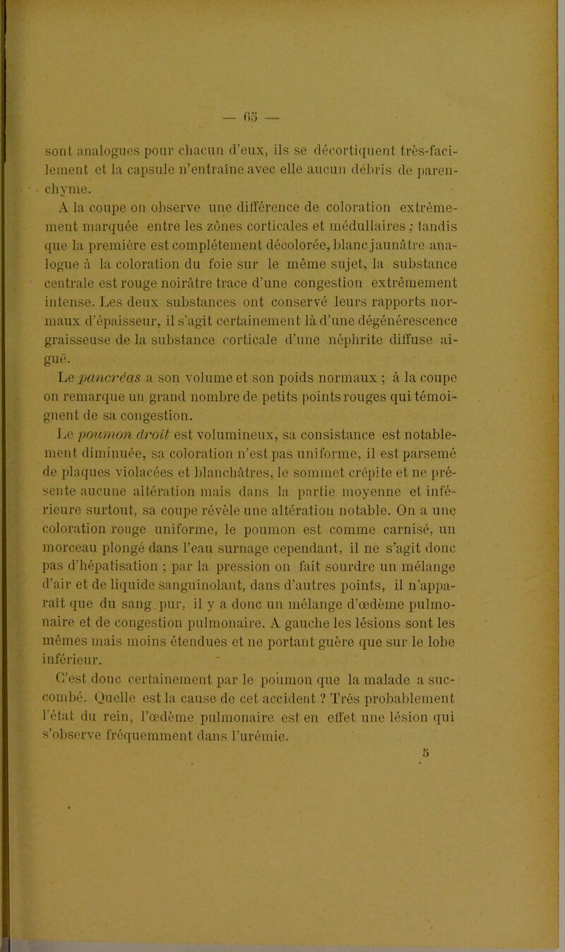 — 6,j sont analogues pour chacun d’eux, ils se décortiquent très-faci- lement et la capsule n’entraîne avec elle aucun débris de paren- chyme. A la coupe on observe une différence de coloration extrême- ment marquée entre les zones corticales et médullaires: tandis que la première est complètement décolorée, blanc jaunâtre ana- logue à la coloration du foie sur le même sujet, la substance centrale est rouge noirâtre trace d’une congestion extrêmement intense. Les deux substances ont conservé leurs rapports nor- maux d’épaisseur, il s’agit certainement là d’une dégénérescence graisseuse de la substance corticale d'une néphrite diffuse ai- guë. Lb pancréas a son volume et son poids normaux ; à la coupe on remarque un grand nombre de petits points rouges qui témoi- gnent de sa congestion. Le poumon droit est volumineux, sa consistance est notable- ment diminuée, sa coloration n’est pas uniforme, il est parsemé de plaques violacées et blanchâtres, le sommet crépite et ne pré- sente aucune altération mais dans la partie moyenne et infé- rieure surtout, sa coupe révèle une altération notable. On a une coloration rouge uniforme, le poumon est comme carnisé, un morceau plongé dans l’eau surnage cependant, il ne s’agit donc pas d'hépatisation : par la pression on fait sourdre un mélange d’air et de liquide sanguinolant, dans d’autres points, il n’appa- raît que du sang pur, il y a donc un mélange d’oedème pulmo- naire et de congestion pulmonaire. A gauche les lésions sont les mêmes mais moins étendues et 11e portant guère que sur le lobe inférieur. C’est donc certainement par le poumon que la malade a suc- combé. Quelle est la cause de cet accident ? Très probablement l'état du rein, l’œdème pulmonaire est en effet une lésion qui s’observe fréquemment dans l’urémie.