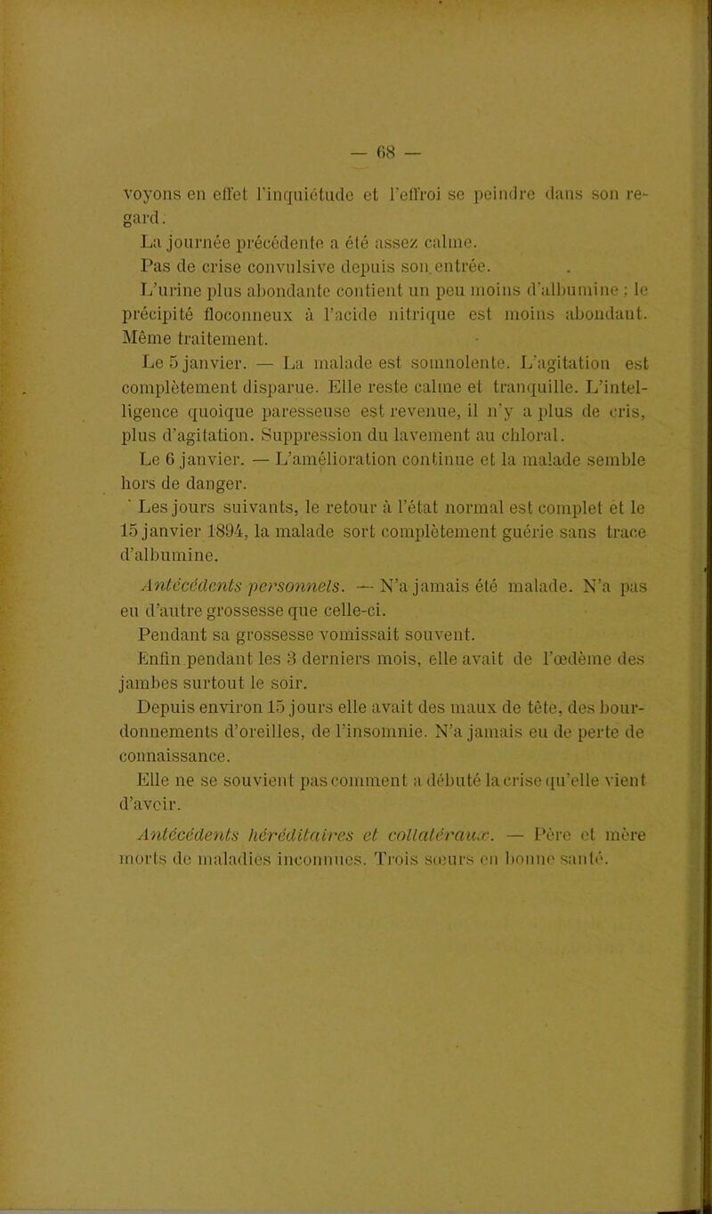 — 08 voyons en eflct l’inquiétude et l'effroi se peindre dans son re- gard. La journée précédente a été assez calme. Pas de crise convulsive depuis son.entrée. L’urine plus abondante contient un peu moins d’albumine ; le précipité floconneux à l’acide nitrique est moins abondant. Même traitement. Le 5 janvier. — La malade est somnolente. L’agitation est complètement disparue. Elle reste calme et tranquille. L’intel- ligence quoique paresseuse est revenue, il n'y a plus de cris, plus d’agitation. Suppression du lavement au chloral. Le 6 janvier. — L’amélioration continue et la malade semble hors de danger. ' Les jours suivants, le retour à l’état normal est complet et le 15 janvier 1894, la malade sort complètement guérie sans trace d’albumine. Antécédents personnels. —N’a jamais été malade. N’a pas eu d’autre grossesse que celle-ci. Pendant sa grossesse vomissait souvent. Enfin pendant les 3 derniers mois, elle avait de l'œdème des jambes surtout le soir. Depuis environ 15 jours elle avait des maux de tète, des bour- donnements d’oreilles, de l’insomnie. N’a jamais eu de perte de connaissance. Elle ne se souvient pas comment a débuté la crise qu’elle vient d’avoir. Antécédents héréditaires et collatéraux. — Père et mère morts de maladies inconnues. Trois sœurs en bonne santé.