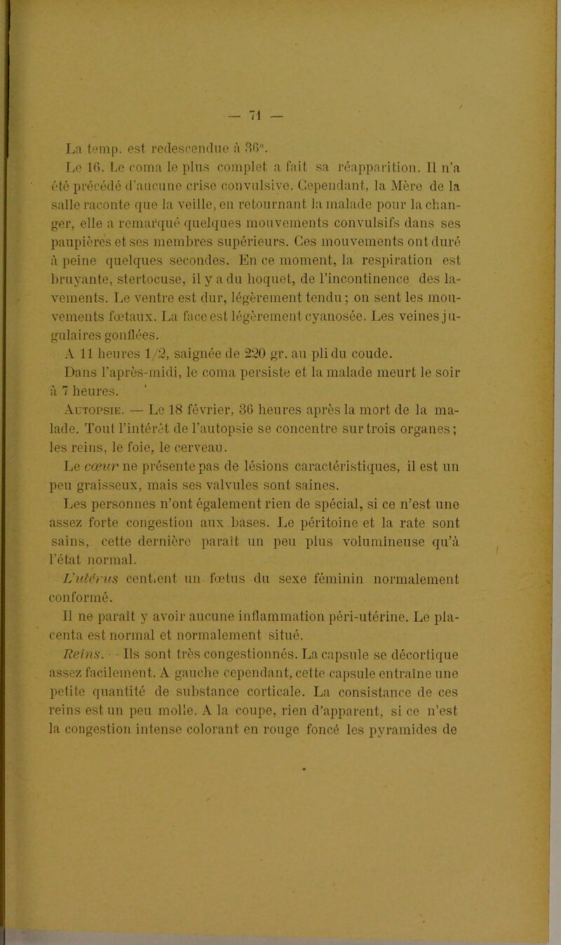 La temp. est redescendue à 36°. Le 16. Le coma le plus complet a fait sa réapparition. Il n’a été précédé d’aucune crise convulsive. Cependant, la Mère de la salle raconte que la veille, en retournant la malade pour la chan- ger, elle a remarqué quelques mouvements convulsifs dans ses paupières et ses membres supérieurs. Ces mouvements ont duré à peine quelques secondes. En ce moment, la respiration est bruyante, stertocuse, il y a du hoquet, de l’incontinence des la- vements. Le ventre est dur, légèrement tendu ; on sent les mou- vements fœtaux. La face est légèrement cyanosée. Les veines ju- gulai res gonflées. A 11 heures 1/2, saignée de 220 gr. au pli du coude. Dans l’après-midi, le coma persiste et la malade meurt le soir à 7 heures. Autopsie. — Le 18 février, 36 heures après la mort de la ma- lade. Tout l’intérêt de l’autopsie se concentre sur trois organes; les reins, le foie, le cerveau. Le cœur ne présente pas de lésions caractéristiques, il est un peu graisseux, mais ses valvules sont saines. Les personnes n’ont également rien de spécial, si ce n’est une assez forte congestion aux bases. Le péritoine et la rate sont sains, cette dernière paraît un peu plus volumineuse qu’à l’état normal. L’utérus centrent un fœtus du sexe féminin normalement conformé. 11 ne paraît y avoir aucune inflammation péri-utérine. Le pla- centa est normal et normalement situé. Reins. - Ils sont très congestionnés. La capsule se décortique assez facilement. A gauche cependant, cette capsule entraîne une petite quantité de substance corticale. La consistance de ces reins est un peu molle. A la coupe, rien d’apparent, si ce n’est la congestion intense colorant en rouge foncé les pyramides de