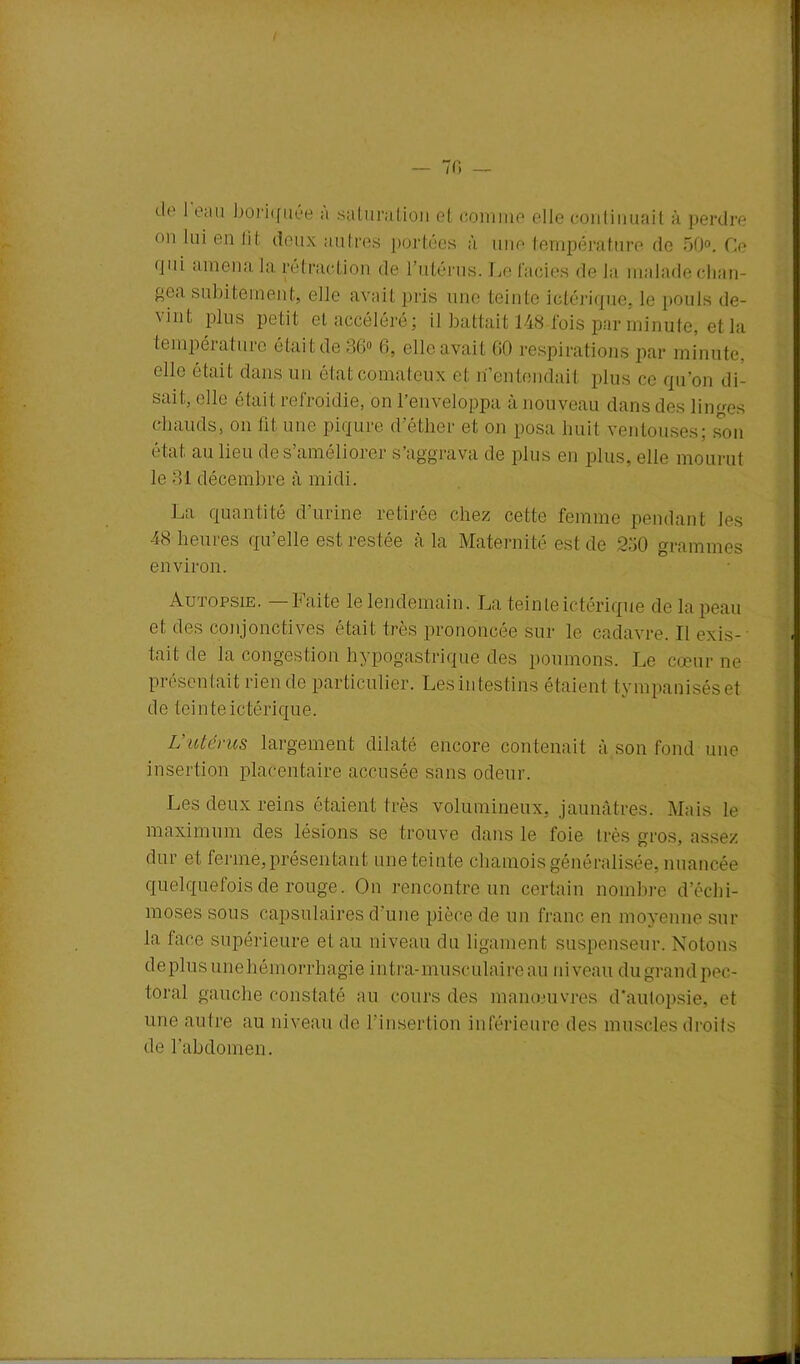 ! — 70 — de 1 eau boriquée a saturation et comme elle continuait à perdre • ai lui en lit deux autres portées à une température de 50°. Ce (jui amena la rétraction de l’utérus. Ce faciès de la malade chan- pea subitement, elle avait pris une teinte ictérique, le pouls de- '\int plus petit et accéléré ; il battait 148 fois par minute, et la température était de 36° 6, elle avait 00 respirations par minute, elle était dans un état comateux et n’entendait plus ce qu’on di- sait, elle était refroidie, on l’enveloppa à nouveau dans des linges chauds, on lit une piqûre d’étlier et on posa huit ventouses; son état au lieu de s’améliorer s’aggrava de plus en plus, elle mourut le 31 décembre à midi. La quantité d’urine retirée chez cette femme pendant les 48-heures qu’elle est restée à la Maternité est de 230 grammes environ. Autopsie. —Faite le lendemain. La teinteictérique de la peau et des conjonctives était très prononcée sur le cadavre. Il exis- tait de la congestion hypogastrique des poumons. Le cœur ne présentait rien de particulier. Les intestins étaient tvmpaniséset de teinte ictérique. L’utérus largement dilaté encore contenait à son fond une insertion placentaire accusée sans odeur. Les deux reins étaient très volumineux, jaunâtres. Mais le maximum des lésions se trouve dans le foie très gros, assez dur et ferme, présentant une teinte chamois généralisée, nuancée quelquefois de rouge. On rencontre un certain nombre d’écbi- moses sous capsulaires d’une pièce de un franc en moyenne sur la face supérieure et au niveau du ligament suspenseur. Notons déplus unehémorrhagie intra-musculaire au niveau du grand pec- toral gauche constaté au cours des manœuvres d’autopsie, et une autre au niveau de l’insertion inférieure des muscles droits de l’abdomen.