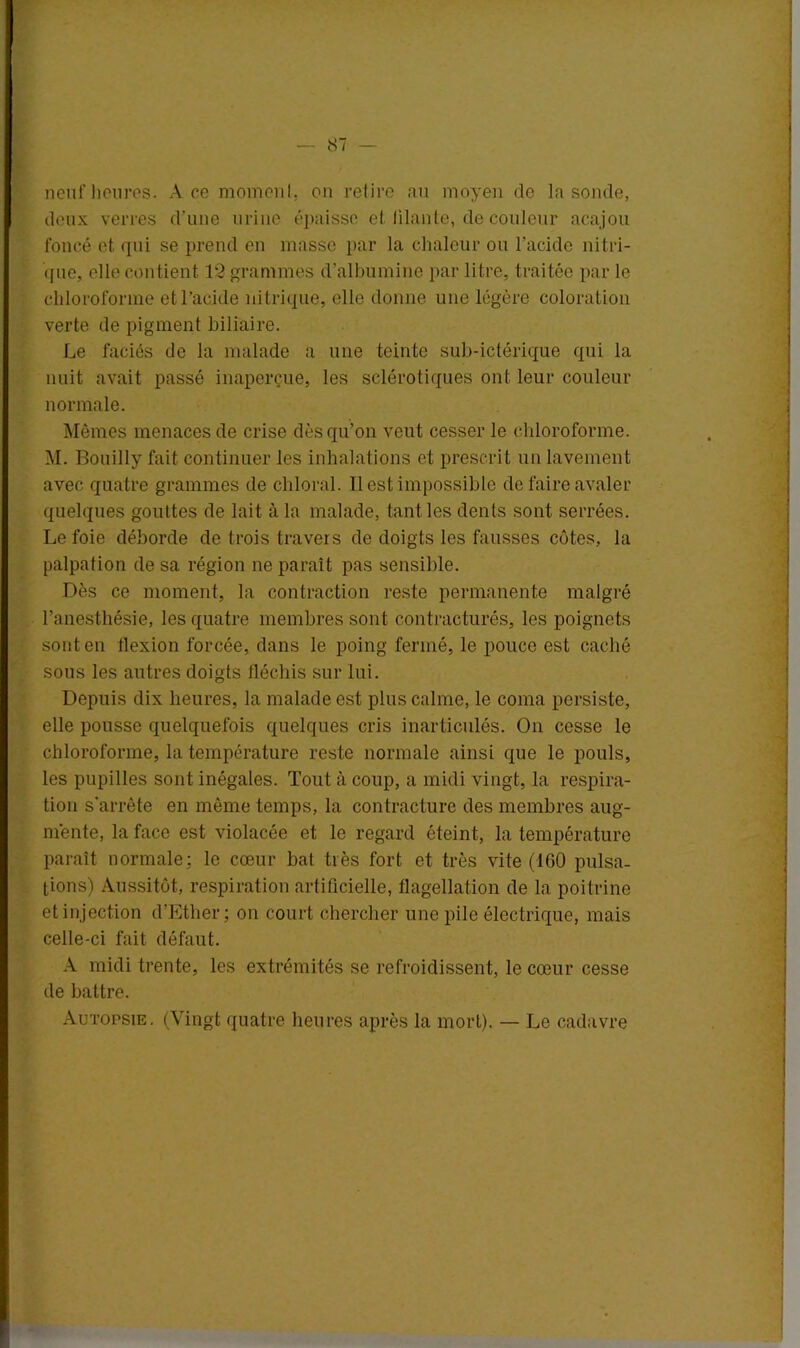 neuf heures. Ace moment, on retire au moyen de la sonde, deux verres d’une urine épaisse et filante, de couleur acajou foncé et qui se prend en masse par la chaleur ou l’acide nitri- que, elle contient 12 grammes d’albumine par litre, traitée par le chloroforme et l’acide nitrique, elle donne une légère coloration verte de pigment biliaire. Le faciès de la malade a une teinte sub-ictérique qui la nuit avait passé inaperçue, les sclérotiques ont leur couleur normale. Mêmes menaces de crise dès qu’on veut cesser le chloroforme. M. Bouilly fait continuer les inhalations et prescrit un lavement avec quatre grammes de chloral. Il est impossible de faire avaler quelques gouttes de lait à la malade, tant les dents sont serrées. Le foie déborde de trois travers de doigts les fausses côtes, la palpation de sa région ne paraît pas sensible. Dès ce moment, la contraction reste permanente malgré l’anesthésie, les quatre membres sont contracturés, les poignets sont en flexion forcée, dans le poing fermé, le pouce est caché sous les autres doigts fléchis sur lui. Depuis dix heures, la malade est plus calme, le coma persiste, elle pousse quelquefois quelques cris inarticulés. On cesse le chloroforme, la température reste normale ainsi que le pouls, les pupilles sont inégales. Tout à coup, a midi vingt, la respira- tion s'arrête en même temps, la contracture des membres aug- mente, la face est violacée et le regard éteint, la température paraît normale: le cœur bat très fort et très vite (160 pulsa- tions) Aussitôt, respiration artificielle, flagellation de la poitrine et injection d’Ether; on court chercher une pile électrique, mais celle-ci fait défaut. A midi trente, les extrémités se refroidissent, le cœur cesse de battre. Autopsie. (Vingt quatre heures après la mort). — Le cadavre