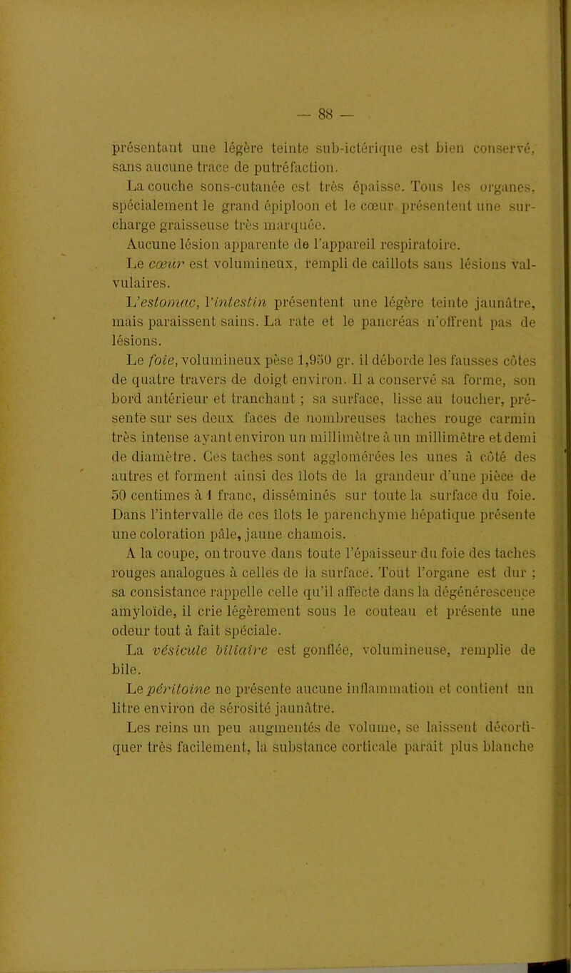 présentant une légère teinte sub-ictériqae est bien conservé, sans aucune trace de putréfaction. La couche sons-cutanée est très épaisse. Tous les organes, spécialement le grand épiploon et le cœur présentent une sur- charge graisseuse très marquée. Aucune lésion apparente de l’appareil respiratoire. Le cœur est volumineux, rempli de caillots sans lésions val- vulaires. L’estomac, l’intestin présentent une légère teinte jaunâtre, mais paraissent sains. La rate et le pancréas n’offrent pas de lésions. Le foie, volumineux pèse 1,98Ü gr. il déborde les fausses côtes de quatre travers de doigt environ. 11 a conservé sa forme, son bord antérieur et tranchant ; sa surface, lisse au toucher, pré- sente sur ses deux faces de nombreuses taches rouge carmin très intense ayant environ un millimètre à un millimètre et demi de diamètre. Ces taches sont agglomérées les unes à côté des autres et forment ainsi des ilôts de la grandeur d’une pièce de 50 centimes à 1 franc, disséminés sur toute la surface du foie. Dans l’intervalle de ces îlots le parenchyme hépatique présente une coloration pâle, jaune chamois. À la coupe, on trouve dans toute l’épaisseur du foie des taches rouges analogues à celles de la surface. Tout l’organe est dur ; sa consistance rappelle celle qu’il affecte dans la dégénérescence amyloïde, il crie légèrement sous le couteau et présente une odeur tout à fait spéciale. La vésicule biliaire est gonflée, volumineuse, remplie de bile. Le péritoine ne présente aucune inflammation et contient un litre environ de sérosité jaunâtre. Les reins un peu augmentés de volume, se laissent décorti- quer très facilement, la substance corticale parait plus blanche