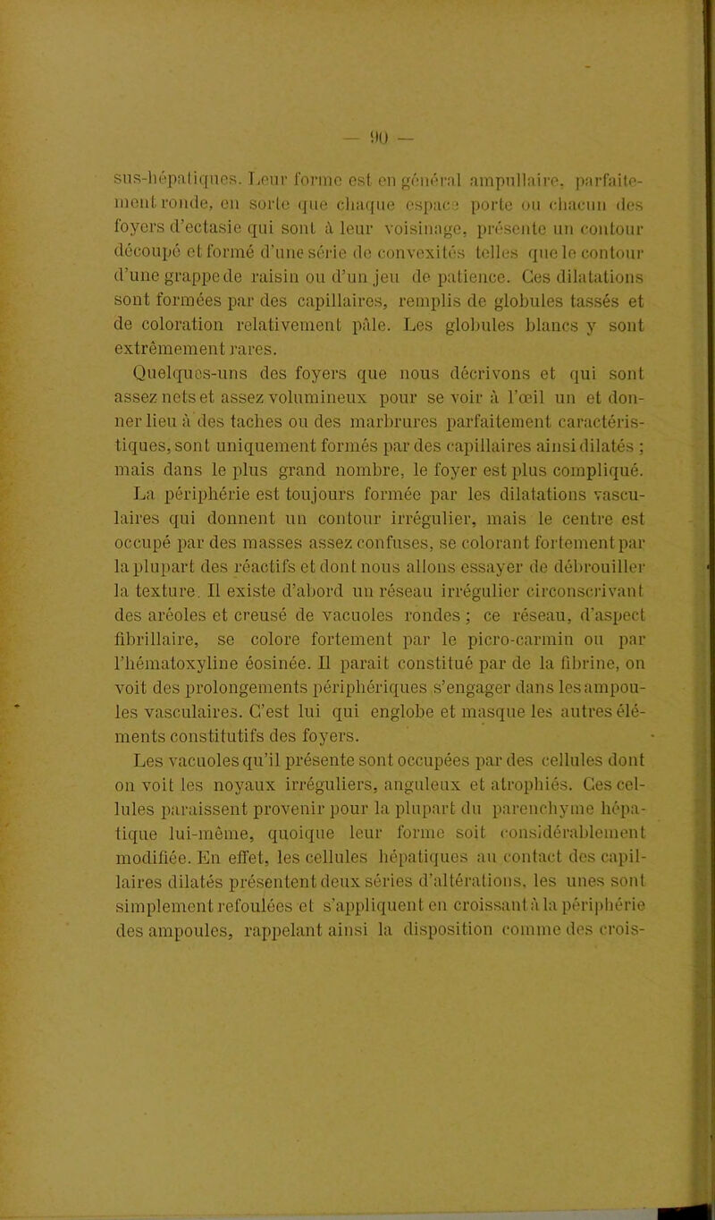 sus-hépaliques. Leur forme est en général ampullaire, parfaite- ment ronde, en sorte que chaque espace porte ou chacun des foyers d’ectasie qui sont à leur voisinage, présente un contour découpé et formé d’une série de convexités telles que le contour d’une grappe de raisin ou d’un jeu de patience. Ces dilatations son t formées par des capillaires, remplis de globules tassés et de coloration relativement pâle. Les globules blancs y sont extrêmement rares. Quelques-uns dos foyers que nous décrivons et qui sont assez nets et assez volumineux pour se voir à l’œil un et don- ner lieu à des taches ou des marbrures parfaitement caractéris- tiques, sont uniquement formés par des capillaires ainsi dilatés ; mais dans le plus grand nombre, le foyer est plus compliqué. La périphérie est toujours formée par les dilatations vascu- laires qui donnent un contour irrégulier, mais le centre est occupé par des masses assez confuses, se colorant fortement par la plupart des réactifs et dont nous allons essayer de débrouiller la texture. Il existe d’abord un réseau irrégulier circonscrivant des aréoles et creusé de vacuoles rondes; ce réseau, d’aspect fibrillaire, se colore fortement par le picro-carmin ou par rhématoxyline éosinée. Il parait constitué par de la fibrine, on voit des prolongements périphériques s’engager dans les ampou- les vasculaires. C’est lui qui englobe et masque les autres élé- ments constitutifs des foyers. Les vacuoles qu’il présente sont occupées par des cellules dont on voit les noyaux irréguliers, anguleux et atrophiés. Ces cel- lules paraissent provenir pour la plupart du parenchyme hépa- tique lui-même, quoique leur forme soit considérablement modifiée. En effet, les cellules hépatiques au contact des capil- laires dilatés présentent deux séries d’altérations, les unes sont simplement refoulées et s’appliquent en croissant à la périphérie des ampoules, rappelant ainsi la disposition comme des crois-