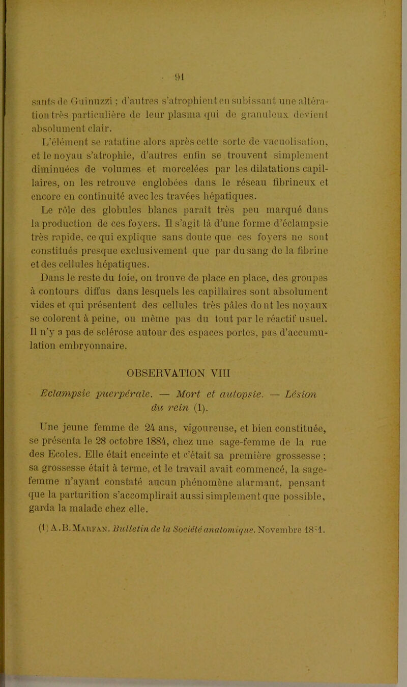 santsde Ouinuzzi ; d'autres s’atrophient en subissant une altéra- tion très particulière de leur plasma qui de granuleux dcvienl absolument clair. L’élément se ratatine alors après cette sorte de vacuolisation, et le noyau s’atrophie, d’autres enfin se trouvent simplement diminuées de volumes et morcelées par les dilatations capil- laires, on les retrouve englobées dans le réseau fibrineux et encore en continuité avec les travées hépatiques. Le rôle des globules blancs paraît très peu marqué dans la production de ces foyers. Il s’agit là d’une forme d’éclampsie très rapide, ce qui explique sans doute que ces foyers no sont constitués presque exclusivement que par du sang de la fibrine et des cellules hépatiques. Dans le reste du foie, on trouve de place en place, des groupes à contours diffus dans lesquels les capillaires sont absolument vides et qui présentent des cellules très pâles do nt les noyaux se colorent à peine, ou même pas du tout par le réactif usuel. Il n’y a pas de sclérose autour des espaces portes, pas d’accumu- lation embryonnaire. OBSERVATION VIII Eclampsie puerpérale. — Mort et autopsie. — Lésion du rein (1). Une jeune femme de 24 ans, vigoureuse, et bien constituée, se présenta le 28 octobre 1884, chez une sage-femme de la rue des Ecoles. Elle était enceinte et c’était sa première grossesse : sa grossesse était à terme, et le travail avait commencé, la sage- femme n’ayant constaté aucun phénomène alarmant, pensant que la parturition s’accomplirait aussi simplement que possible, garda la malade chez elle. (U A.B.Marfan. Bulletin de la Société anatomique. Novembre 18-T.