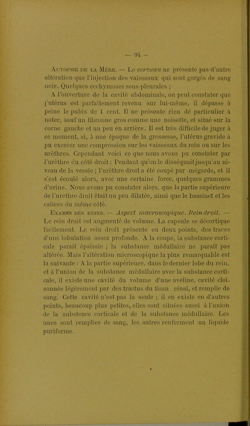 Autopsie de la Mère. — Le cerveau ne présente pas d’autre altération que l'injeclion des vaisseaux qui sont gorgés de sang noir. Quelques ecchymoses sous-pleurales ; A l’ouverture de la cavité abdominale, on peut constater que l’utérus est parfaitement revenu sur lui-même, il dépasse à peine le pubis de 1 cent. Il ne présente rien dé particulier à noter, sauf un fibronne gros comme une noisette, et situé sur la corne gauche et un peu en arrière. Il est très difficile de juger à ce moment, si, à une époque de la grossesse, l’utérus gravide à pu exercer une compression sur les vaisseaux du rein ou sur les urèthres. Cependant voici ce que nous avons pu constater par l’urèthre du côté droit: Pendant qu’on le disséquait jusqu’au ni- veau de la vessie ; l’urèthre droit a été coupé par mégarde, et il s’est écoulé alors, avec une certaine force, quelques grammes d’urine. Nous avons pu constater alors, que la partie supérieure de l’urèthre droit était un peu dilatée, ainsi que le bassinet et les calices du même côté. Examen des reins. — Aspect macroscopique. Rein droit. — Le rein droit est augmenté de volume. La capsule se décortique facilement. Le rein droit présente en deux points, des traces d’une, lobulation assez profonde. A la coupe, la substance corti- cale parait épaissie ; la substance médullaire ne parait pas altérée. Mais l’altération microscopique la plus remarquable est la suivante : A la partie supérieure, dans le dernier lobe du rein, et à l’union de la substance médullaire avec la substance corti- cale, il existe une cavité du volume d’une aveline, cavité cloi- sonnée légèrement par des tractus du tissu rénal, et remplie de sang. Cette cavité n’est pas la seule : il en existe en d’autres points, beaucoup plus petites, elles sont situées aussi à l'union de la substence corticale et de la substance médullaire. Les unes sont remplies de sang, les autres renferment un liquide puri forme.