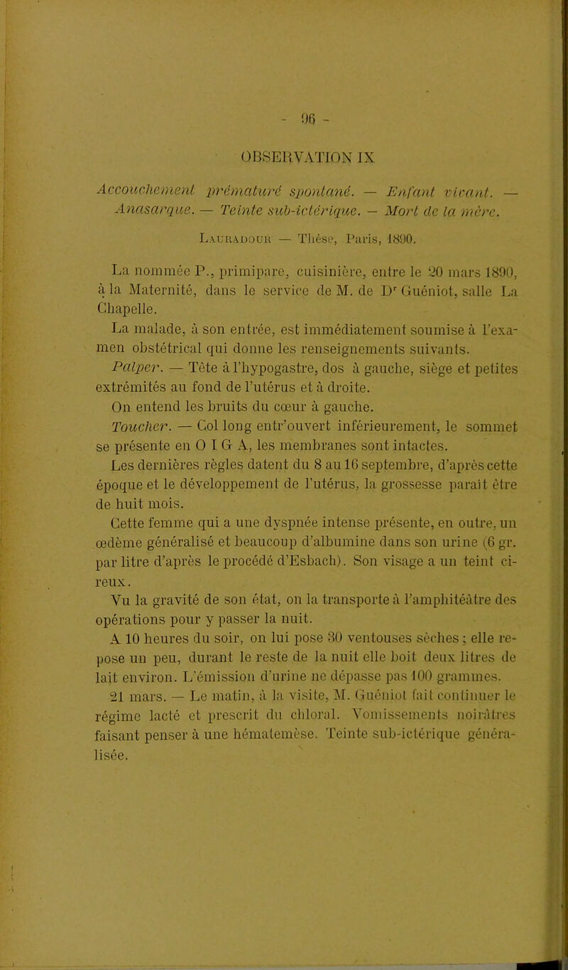 !J6 - OBSERVATION IX Accouchement prématuré spontané. — Enfant virant. — Anasarque. — Teinte sub-ictérique. — Mort de la mère. Lauuadouk — Thèse, Paris, 1890. La nommée P., primipare, cuisinière, entre Je 20 mars 1800, à la Maternité, dans le service deM.de Dr Guéniot, salle La Chapelle. La malade, à son entrée, est immédiatement soumise à l’exa- men obstétrical qui donne les renseignements suivants. Palper. — Tète à l’hypogastre, dos à gauche, siège et petites extrémités au fond de l’utérus et à droite. On entend les bruits du cœur à gauche. Toucher. — Col long entr’ouvert inférieurement, le sommet se présente en O I G A, les membranes sont intactes. Les dernières règles datent du 8 au 16 septembre, d’après cette époque et le développement de l'utérus, la grossesse parait être de huit mois. Cette femme qui a une dyspnée intense présente, en outre, un œdème généralisé et beaucoup d’albumine dans son urine (6 gr. par litre d’après le procédé d’Esbach). Son visage a un teint ci- reux . Vu la gravité de son état, on la transporte à l’amphitéâtre des opérations pour y passer la nuit. A 10 heures du soir, on lui pose 30 ventouses sèches ; elle re- pose un peu, durant le reste de la nuit elle boit deux litres de lait environ. L’émission d’urine ne dépasse pas 100 grammes. 21 mars. — Le matin, à la visite, M. Guéniot fait continuer le régime lacté et prescrit du chloral. Vomissements noirâtres faisant penser à une hématemèse. Teinte sub-ictérique généra- lisée.