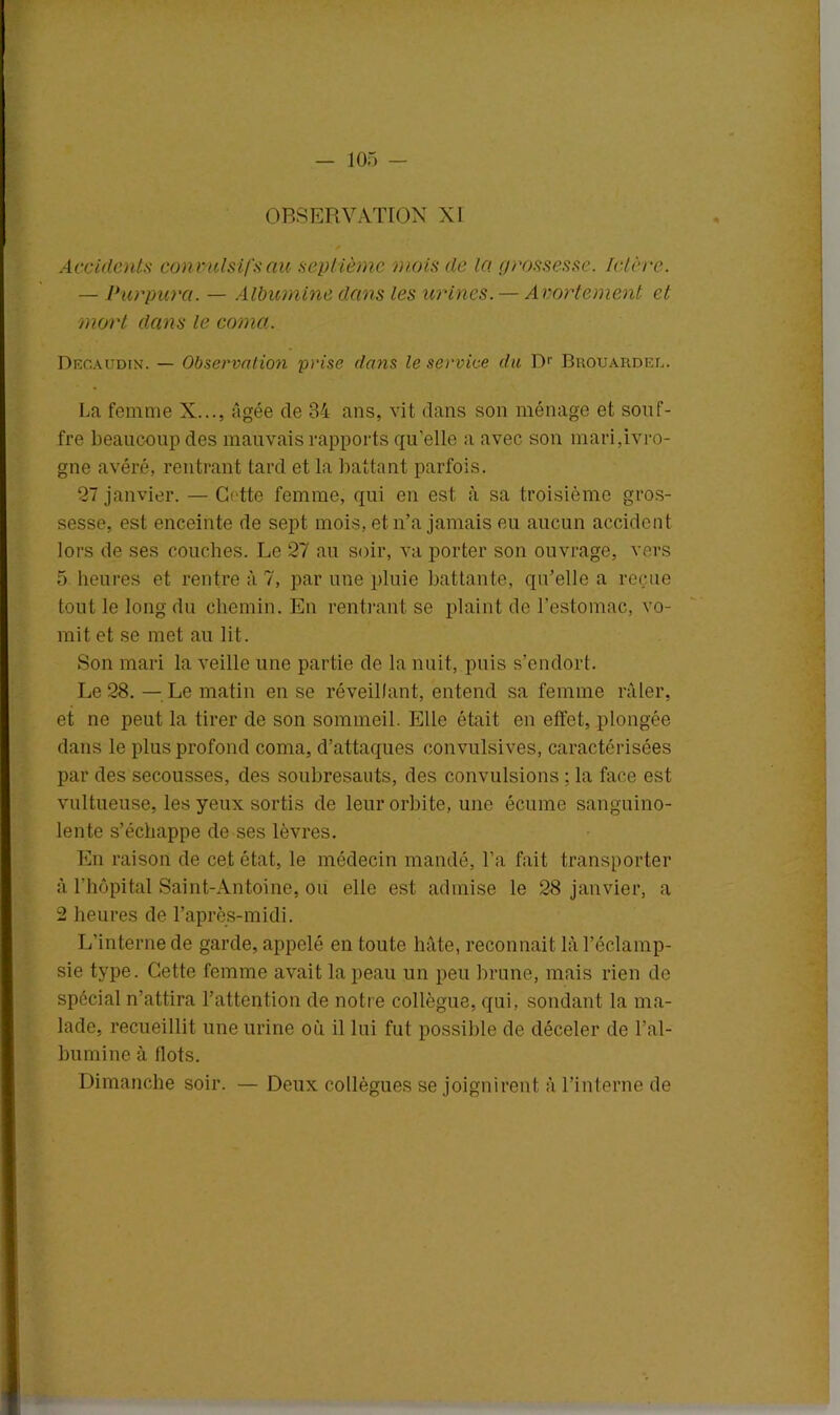 OBSERVATION XI Accidents con vulsifs au sept ième mois de la grossesse. Ictère. — Purpura. — Albumine dans les urines. — Avortement et mort dans le coma. Decaudin. — Observation prise dans le service du R1' Brouarder. La femme X..., âgée de 34 ans, vit dans son ménage et souf- fre beaucoup des mauvais rapports qu'elle a avec son mari,ivro- gne avéré, rentrant tard et la battant parfois. 27 janvier. — Cette femme, qui en est à sa troisième gros- sesse, est enceinte de sept mois, et n’a jamais eu aucun accident lors de ses couches. Le 27 au soir, va porter son ouvrage, vers 5 heures et rentre à 7, par une pluie battante, qu’elle a reçue tout le long du chemin. En rentrant se plaint de l’estomac, vo- mit et se met au lit. Son mari la veille une partie de la nuit, puis s’endort. Le 28. — Le matin en se réveillant, entend sa femme râler, et ne peut la tirer de son sommeil. Elle était en effet, plongée dans le plus profond coma, d’attaques convulsives, caractérisées par des secousses, des soubresauts, des convulsions ; la face est vultueuse, les yeux sortis de leur orbite, une écume sanguino- lente s’échappe de ses lèvres. En raison de cet état, le médecin mandé, l’a fait transporter à l’hôpital Saint-Antoine, ou elle est admise le 28 janvier, a 2 heures de l’après-midi. L’interne de garde, appelé en toute hâte, reconnaît là l’éclamp- sie type. Cette femme avait la peau un peu brune, mais rien de spécial n’attira l’attention de notre collègue, qui, sondant la ma- lade, recueillit une urine ou il lui fut possible de déceler de l’al- bumine à flots. Dimanche soir. — Deux collègues se joignirent à l’interne de