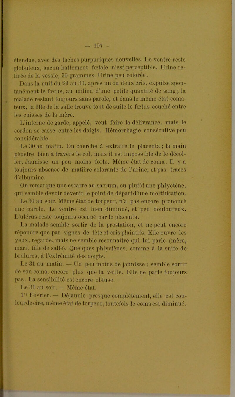 étendue, avec des taches purpuriques nouvelles. Le ventre reste globuleux, aucun battement fœtale n’est perceptible. Urine re- tirée de la vessie, 50 grammes. Urine peu colorée. Dans la nuit du 29 au 30, après un ou deux cris, expulse spon- tanément le fœtus, au milieu d’une petite quantité de sang; la malade restant toujours sans parole, et dans le môme état coma- teux, la fille de la salle trouve tout de suite le fœtus couché entre les cuisses de la mère. L’interne de garde, appelé, veut faire la délivrance, mais le cordon se casse entre les doigts. Hémorrhagie consécutive peu considérable. Le 30 au matin. On cherche à extraire le placenta; la main pénètre bien à travers le col, mais il est impossible de le décol- ler. Jaunisse un peu moins forte. Même état de coma. Il y a toujours absence de matière colorante de l’urine, et pas traces d’albumine. On remarque une escarre au sacrum, ou plutôt une phlyctène, qui semble devoir devenir le point de départ d’une mortification. Le 30 au soir. Même état de torpeur, n’a pas encore prononcé une parole. Le ventre est bien diminué, et peu douloureux. L’utérus reste toujours occupé par le placenta. La malade semble sortir de la prostation, et ne peut encore répondre que par signes de tète et cris plaintifs. Elle ouvre les yeux, regarde, mais ne semble reconnaître qui lui parle (mère, mari, fille de salle). Quelques phlyctènes, comme à la suite de brûlures, à l’extrémité des doigts. Le 31 au matin. — Un peu moins de jaunisse ; semble sortir de son coma, encore plus que la veille. Elle ne parle toujours pas. La sensibilité est encore obtuse. Le 31 au soir. — Même état. lRr Février. — Déjaunie presque complètement, elle est cou- leurdecire, même état de torpeur, toutefois le comaest diminué.