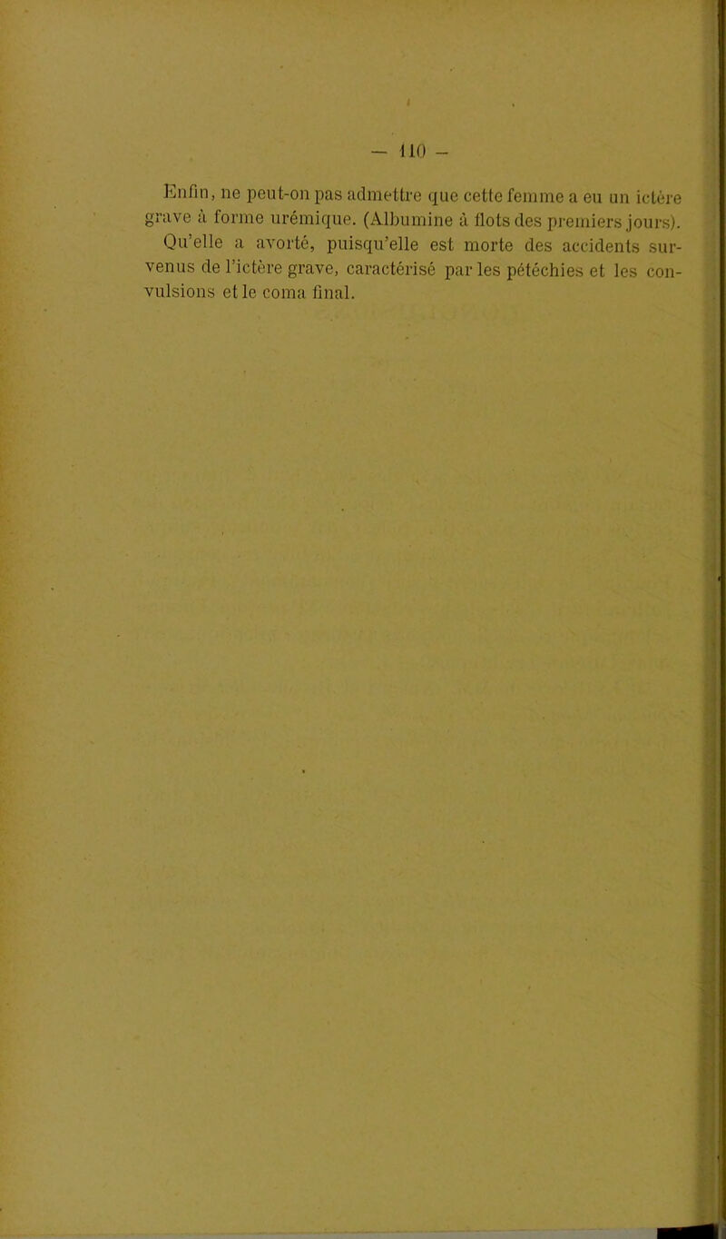 I - 110 - Enfin, ne peut-on pas admettre que cette femme a eu un ictère grave a forme urémique. (Albumine à Ilots des premiers jours). Qu’elle a avorté, puisqu’elle est morte des accidents sur- venus de l’ictère grave, caractérisé par les pétéchies et les con- vulsions et le coma final.