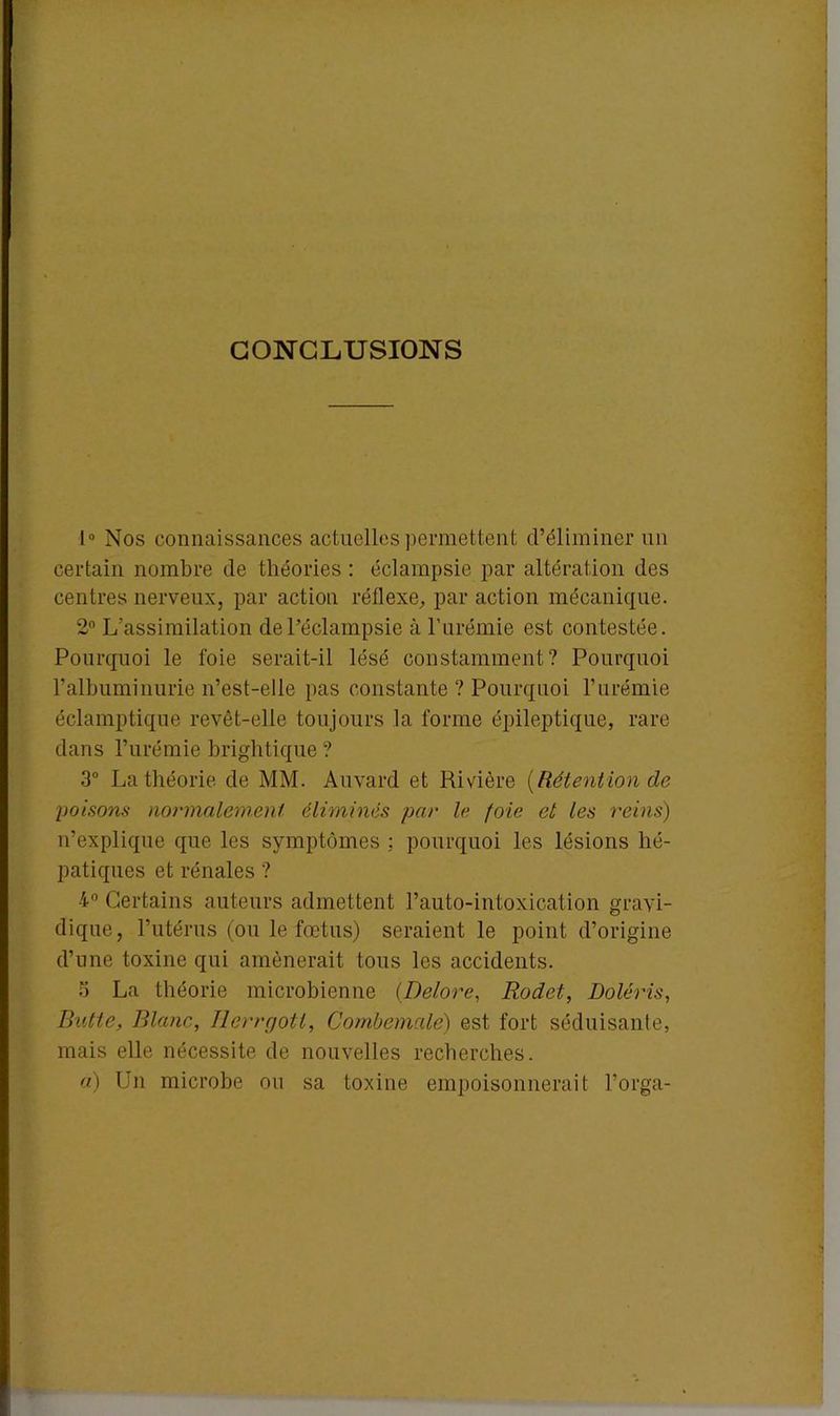CONCLUSIONS 1° Nos connaissances actuelles permettent d’éliminer un certain nombre de théories : éclampsie par altération des centres nerveux, par action réflexe, par action mécanique. 2° L’assimilation de l’éclampsie à l’urémie est contestée. Pourquoi le foie serait-il lésé constamment? Pourquoi l’albuminurie n’est-elle pas constante ? Pourquoi l’urémie éclamptique revêt-elle toujours la forme épileptique, rare dans l’urémie brightique ? 3° La théorie de MM. Auvard et Rivière {Rétention de poisons normalement éliminés par le foie et les reins) n’explique que les symptômes : pourquoi les lésions hé- patiques et rénales ? 4° Certains auteurs admettent l’auto-intoxication gravi- dique, l’utérus (ou le fœtus) seraient le point d’origine d’une toxine qui amènerait tous les accidents. S La théorie microbienne (Delore, Rodet, Doléris, Butte, Blanc, Herrgott, Combemalé) est fort séduisante, mais elle nécessite de nouvelles recherches. a) Un microbe ou sa toxine empoisonnerait l’orga-