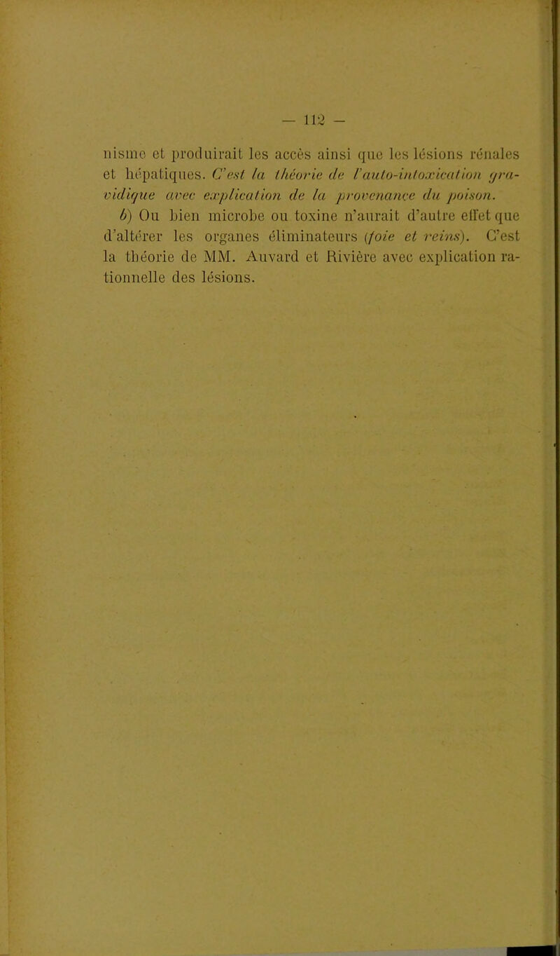 nisme et produirait les accès ainsi que les lésions rénales et hépatiques. C’est la théorie de /’auto-intoxication gra- vidique avec explication de la provenance du poison. h) Ou Lien microbe ou toxine n’aurait d’autre ell'et que d’altérer les organes éliminateurs (foie et reins). C’est la théorie de MM. Auvard et Rivière avec explication ra- tionnelle des lésions.