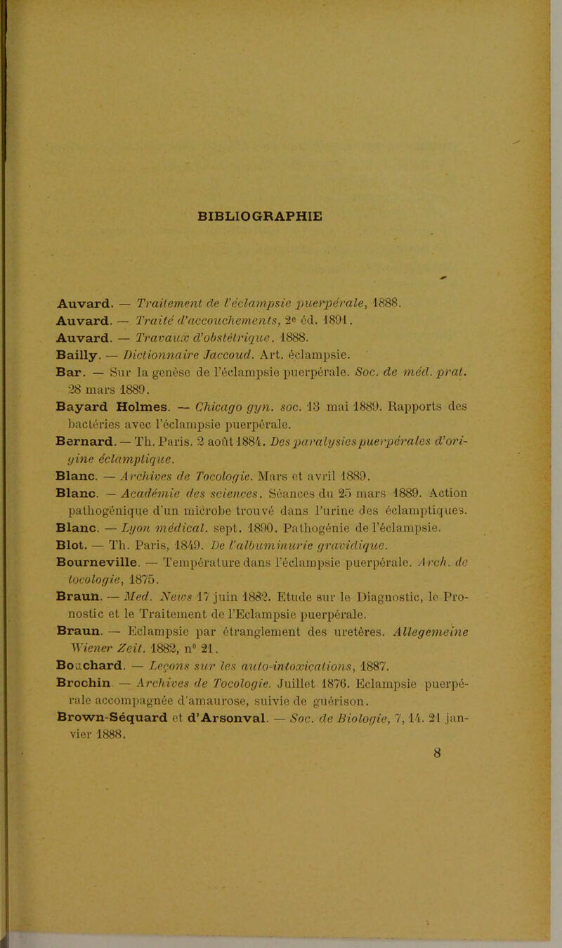 BIBLIOGRAPHIE Auvard. — Traitement cle l’éclampsie puerpérale, 1888. Auvard. — Traité d’accouchements, 2c éd. 1891. Auvard. — Travaux d’obstétrique. 1888. Bailly. — Dictionnaire Jaccoud. Art. éclampsie. Bar. — Sur la genèse de l’éclampsie puerpérale. Soc. de mèd.prat. 28 mars 1889. Bayard Holmes. — Chicago gyn. soc. 13 mai 1889. Rapports des bacléries avec l’éclampsie puerpérale. Bernard. — Th. Paris. 2 août 1884. Des paralysies puerpérales d’ori- gine éclamptique. Blanc. — Archives de Tocologic. Mars et avril 1889. Blanc. — Académie des sciences. Séances du 25 mars 1889. Action pathogénique d'un microbe trouvé dans l'urine des éclamptiques. Blanc. — Lyon médical, sept. 1890. Palhogénie de l’éclampsie. Blot. — Th. Paris, 1849. De 1.’albuminurie gravidique. Bourneville. — Température dans l’éclampsie puerpérale. A rch. de tocologie, 1875. Braun. — Med. News 17 juin 1882. Elude sur le Diagnostic, le Pro- nostic et le Traitement de l’Eclampsie puerpérale. Braun. — Eclampsie par étranglement des uretères. Allegemeine Wiener Zeit. 1882, n° 21. Bouchard. — I.cçons sur les aulo-inloxiçalions, 1887. Brochin — Archives de Tocologie. Juillet 1876. Eclampsie puerpé- rale accompagnée d’amaurose, suivie de guérison. Brown-Séquard et d’Arsonval. — Soc. de Biologie, 7, 14. 21 jan- vier 1888. 8