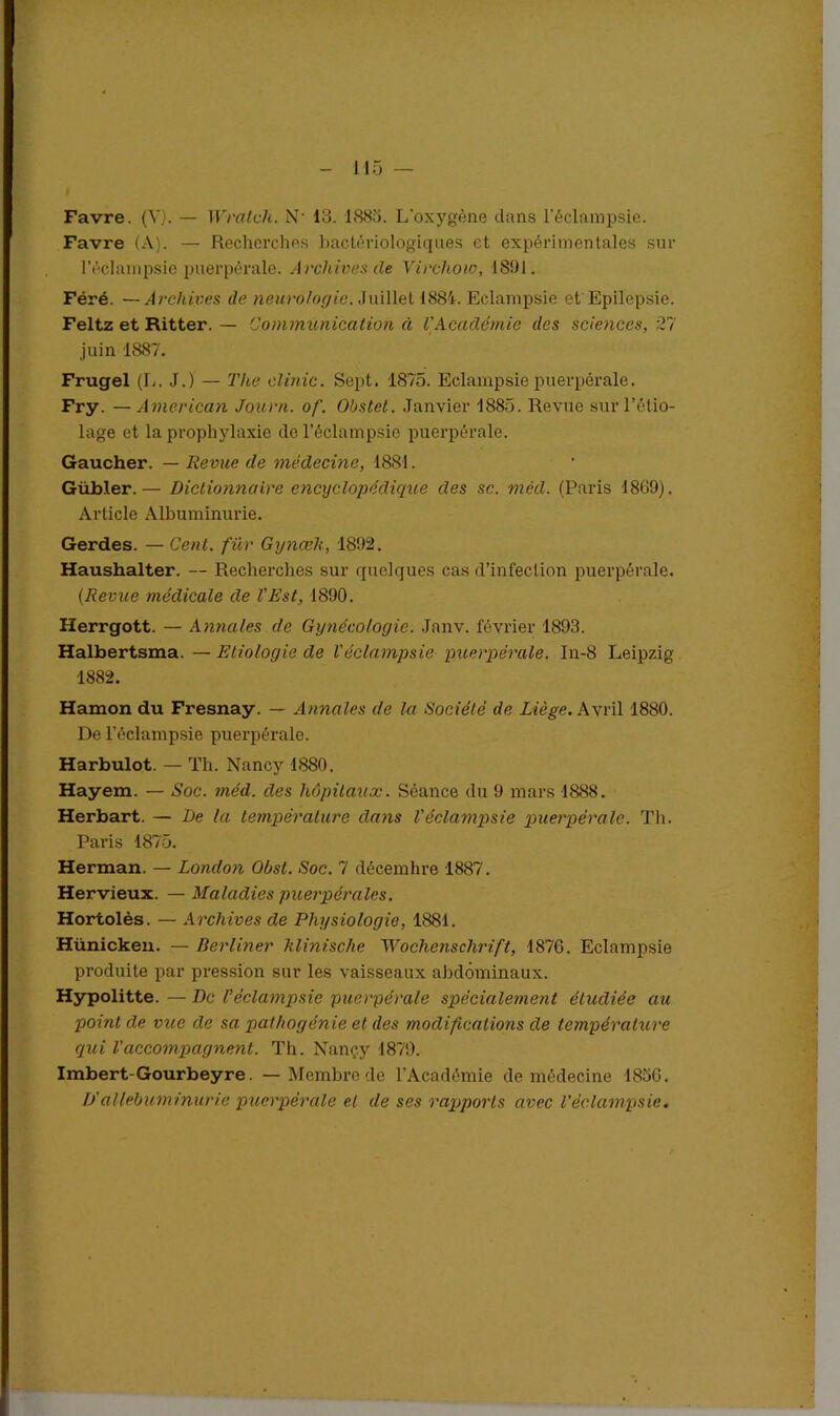 Favre. (V). — Wratch. N' 13. 1883. L'oxygène dans l’éclampsie. Favre (A). — Recherches bactériologiques et expérimentales sur l’éclampsie puerpérale. Archives de Virchow, 1891. Féré. — Archives de neurologie. Juillet 1884. Eclampsie et Epilepsie. Feltz et Ritter. — Communication à l'Académie des sciences, 27 juin 1887. Frugel (L. J.) — The clinic. Sept. 1875. Eclampsie puerpérale. Fry. — American Journ. of. Obstet. Janvier 1885. Revue sur l’étio- lage et la prophylaxie de l’éclampsie puerpérale. Gaucher. — Revue de médecine, 1881. Gübler.— Dictionnaire encyclopédique des sc. méd. (Paris 1869). Article Albuminurie. Gerdes. — Cent, fur Gynœh, 1892. Haushalter. — Recherches sur quelques cas d’infection puerpérale. (Revue médicale de l'Est, 1890. Herrgott. — Annales de Gynécologie. .Janv. février 1893. Halbertsma. — Etiologie de l'éclampsie puerpérale. In-8 Leipzig 1882. Hamon du Fresnay. — Annales de la Société de Liège. Avril 1880. De l’éclampsie puerpérale. Harbulot. — Th. Nancy 1880. Hayem. — Soc. méd. des hôpitaux. Séance du 9 mars 1888. Herbart. — De la température dans l'éclampsie puerpérale. Th. Paris 1875. Herman. — London Obsl. Soc. 7 décembre 1887. Hervieux. — Maladies puerpérales. Hortolès. — Archives de Physiologie, 1881. Hünicken. — Berliner klinische Wochenschrift, 1876. Eclampsie produite par pression sur les vaisseaux abdominaux. Hypolitte. — De l’éclampsie puerpérale spécialement étudiée au point de vice de sa pathogénie et des modifications de température qui l'accompagnent. Th. Nançy 1879. Imbert-Gourbeyre. — Membre de l'Académie de médecine 1836. D'allebuminurie puerpérale et de ses rapports avec l’éclampsie.