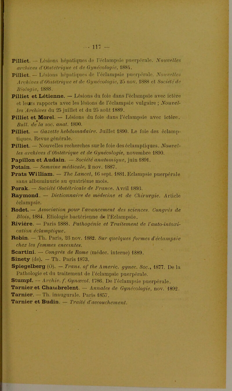 Pilliet. — Lésions hépatiques de l’éclampsie puerpérale. Nouvelles archives d'Obstétrique cl de Gynécologie, 1884. Pilliet. — Lé sions hépatiques do l’éclampsie puerpérale. Nouvelles Archives d'Obstétrique et de Gynécologie, 25 nov. 1888 et Société de Biologie, 1888. Pilliet et Létienne. — Lésions du foie dans l’éclampsie avec ictère et leurs rapports avec les lésions de l’éclampsie vulgaire ; Nouvel- les Archives du 25 juillet et du 25 août 1889. Pilliet et Morel. — Lésions du foie dans l’éclampsie avec ictère. « Bull, de la soc. anal. 1890. Pilliet. — Gazette hebdomadaire. Juillet 1S90. Le foie des éclamp- tiques. Revue générale. Pilliet. — Nouvelles recherches sur le foie des éclamptiques. Nouvel- les archives d’Obstétrique et de Gynécologie, novembre 1890. Papillon et Audain. — Société anatomique, juin 1891. Potain. — Semaine médicale, 2 nov. 1887. Prats William. — The Lancet, 16 sept. 1881. Eclampsie puerpérale sans albuminurie au quatrième mois. Porak. — Société Obstétricale de France. Avril 1893. Raymond. — Dictionnaire de médecine et de Chirurgie. Article éclampsie. Rodet. — Association pour Vavancement des sciences. Congrès de Blois, 1884. Etiologie bactérienne de l’Eclampsie. Rivière. — Paris 1888. Pathogénie et Traitement de Vauto-intoxi- cation éclamptique. Robin. — Th. Paris, 23 nov. 1882. Sur quelques formes d’éclampsie chez les femmes enceintes. Scartini. — Congrès de Rome (médec. interne) 1889. Sinety (de). — Th. Paris 1873. Spiegelberg (O). — Tram, of the Americ. gynec. Soc., 1877. De la Pathologie et du traitement de l’éclampsie puerpérale. Stumpf. — Archiv. f. Gynœcol. 1786. De l'éclampsie puerpérale. Tarnieret Chambrelent. — Annales de Gynécologie, nov. 1892. Tarnier. — Th. inaugurale. Paris 1857. Tarnier et Budin. — Traité d'accouchement.