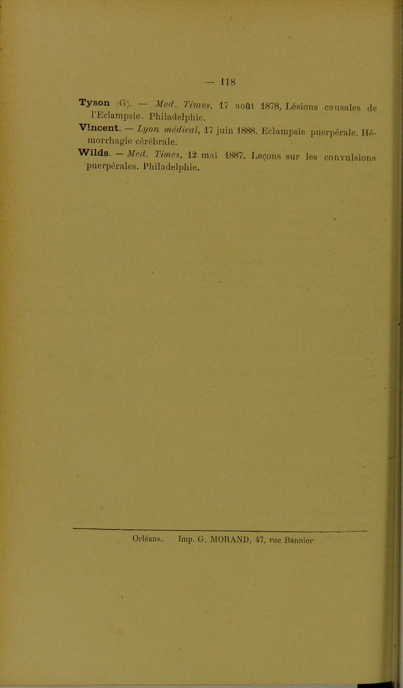 Tyson (G). - Med. Times, 17 août 1878, Lésions causales de l’Eclampsie. Philadelphie. Vincent. - Lyon médical, 17 juin 1888. Eclampsie puerpérale. Hé- morrhagie cérébrale. Wilds. - Med. Times, 12 mai 1887. Leçons sur les convulsions puerpérales. Philadelphie. Orléans. lmp. G. MORAND, 47, rue Bannier.