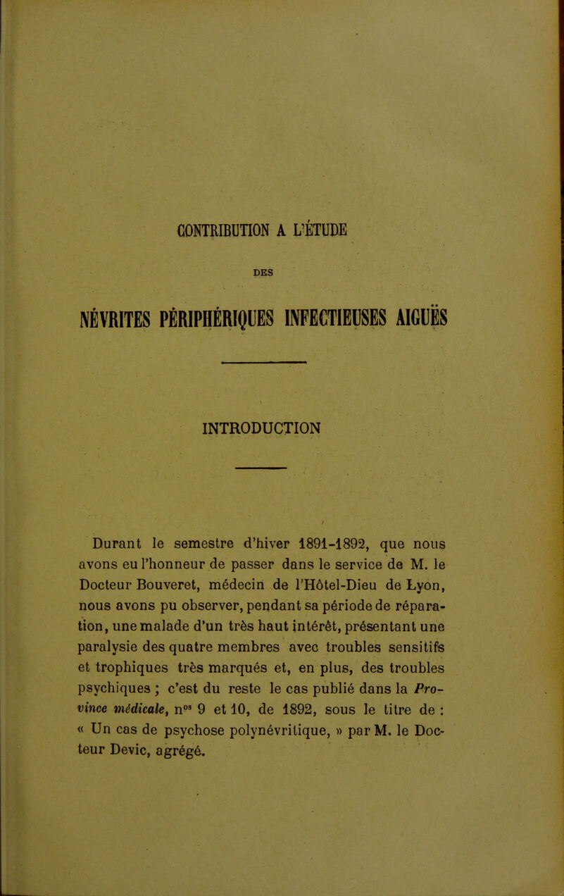 DES NÉVRITES PÉRIPHÉRIQUES INFECTIEUSES AIGUËS INTRODUCTION Durant le semestre d'hiver 1891-1892, que nous avons eu l'honneur de passer dans le service de M. le Docteur Bouveret, médecin de l'Hôtel-Dieu de Lyon, nous avons pu observer, pendant sa période de répara- tion, une malade d'un très haut intérêt, présentant une paralysie des quatre membres avec troubles sensitifs et trophiques très marqués et, en plus, des troubles psychiques ; c'est du reste le cas publié dans la Pro- vince médicale^ n°' 9 et 10, de 1892, sous le titre de : « Un cas de psychose polynévritique, » par M. le Doc- teur Devic, agrégé.