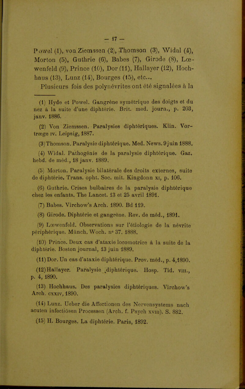 Powel (l), von Ztemssen (2), -Thomson (3), Widal (4), Morton (5), Giithrie (6), Babes (7), Girode (8), Lœ- wenfeld (9), Prince (10), Dor fH), Hallayer (12), Hoch- haus (13), Lunz (14), Bourges (15), etc.. Plusieurs fois des polynévrites ont été signalées à la (1) Hyde et Powel. Gangrène symétrique des doigts et du nez à la suite d'une diphtérie. Brit. med. journ., p. 203, janv. 1886. (2) Von Ziemssen. Paralysies diphtériques. Klin. Vor- trsege iv. Leipsig, 1887. (3) Thomson. Paralysie diphtérique. Med. News. 9juin 1888. (4) Widal. Pathogénie de la paralysie diphtérique. Gaz. hebd. de méd., 18 janv. 1889. (5) Morton. Paralysie bilatérale des droits externes, suite de diphtérie. Trans. opht. Soc. mit. Kingdonn xi, p. 106. (6) Guthrie. Crises bulbaires de la paralysie diphtérique chez les enfants. The Lancet. 13 et 25 avril 1891. (7) Babes. Virchow's Arch. 1890. Bd 119. (8) Girode. Diphtérie et gangrène. Rev. de méd., 1891. (9) Lœwenfeld. Observations sur l'étiologie de la névrite périphérique. Mùnch. Woch. n 37. 1888. (10) Prince. Deux cas d'ataxie locomotrice à la suite de la diphtérie. Boston journal, 13 juin 1889. (11) Dor. Un cas d'ataxie diphtérique. Prov. méd., p. 4,1890. (12) Hallayer. Paralysie ^diphtérique. Hosp. Tid. viii., p. 4, 1890. (13) Hochhaus. Des paralysies diphtériques. Virchow's Arch. cxxiv, 1890. (14) Lunz. Ueber die Affectionen des Nervensystems nach acuten infectiôsen Processen (Arch. f. Psych xviii). S. 882. (15) H. Bourges. La diphtérie. Paris, 1892.