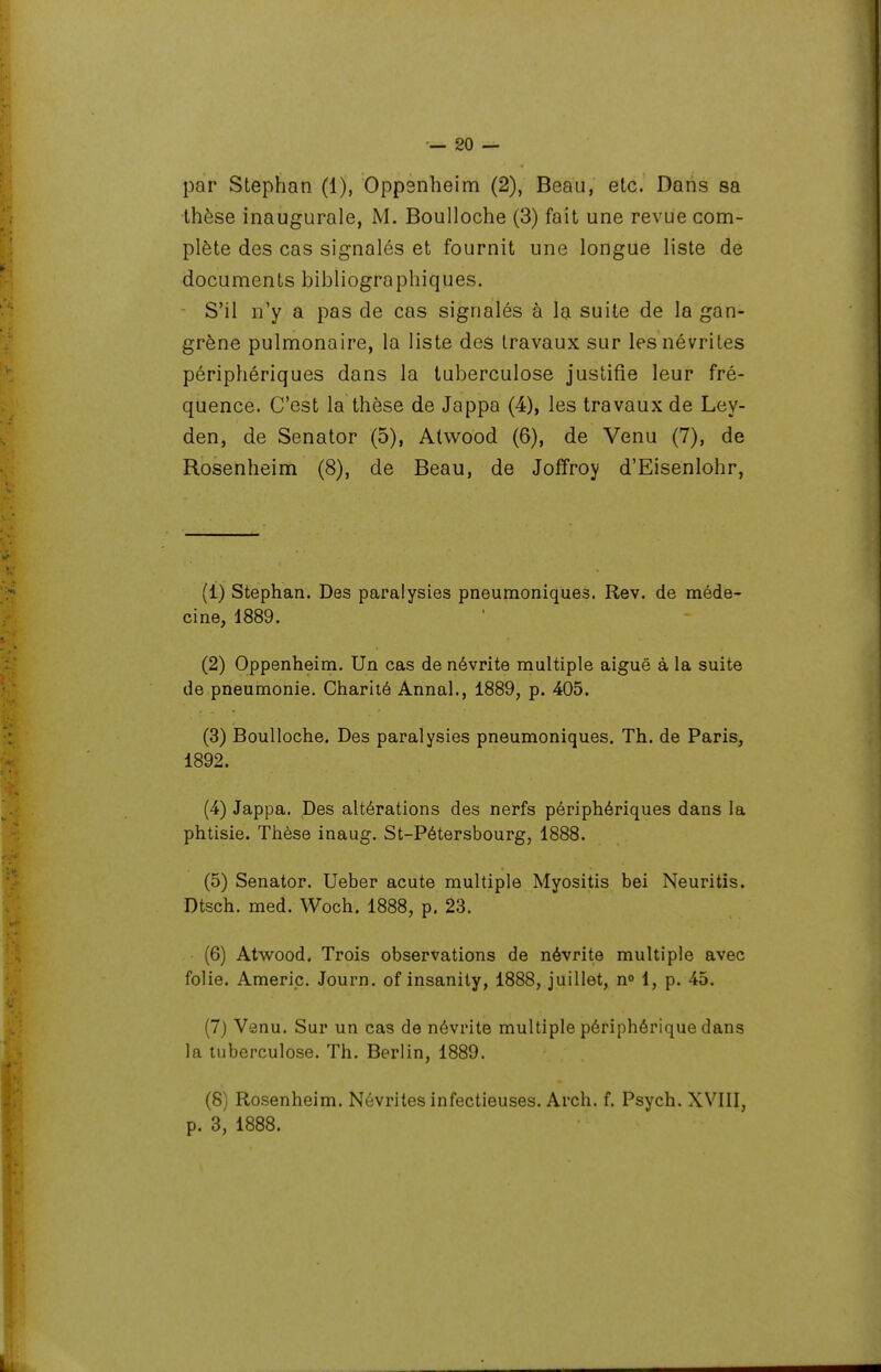 par Stephan (1), Oppsnheim (2), Beau, etc. Dans sa thèse inaugurale, M. Boulloche (3) fait une revue com- plète des cas signalés et fournit une longue liste de documents bibliographiques. S'il n'y a pas de cas signalés à la suite de la gan- grène pulmonaire, la liste des travaux sur les névrites périphériques dans la tuberculose justifie leur fré- quence. C'est la thèse de Jappa (4), les travaux de Ley- den, de Senator (5), Atwood (6), de Venu (7), de Rosenheim (8), de Beau, de Joffroy d'Eisenlohr, (1) Stephan. Des paralysies pneumoniques. Rev. de méde- cine, 1889. (2) Oppenheim. Un cas de névrite multiple aiguë à la suite de pneumonie. Charité Annal., 1889, p. 405. (3) Boulloche. Des paralysies pneumoniques. Th. de Paris, 1892. (4) Jappa. Des altérations des nerfs périphériques dans la phtisie. Thèse inaug. St-Pétersbourg, 1888. (5) Senator. Ueber acute multiple Myositis bei Neuritis. Dtsch. med. Woch. 1888, p. 23. (6) Atwood. Trois observations de névrite multiple avec folie. Americ. Journ. of insanity, 1888, juillet, n° 1, p. 45. (7) Venu. Sur un cas de névrite multiple périphérique dans la tuberculose. Th. Berlin, 1889. (8) Rosenheim. Névrites infectieuses. Arch. f. Psych. XVIII, p. 3, 1888.