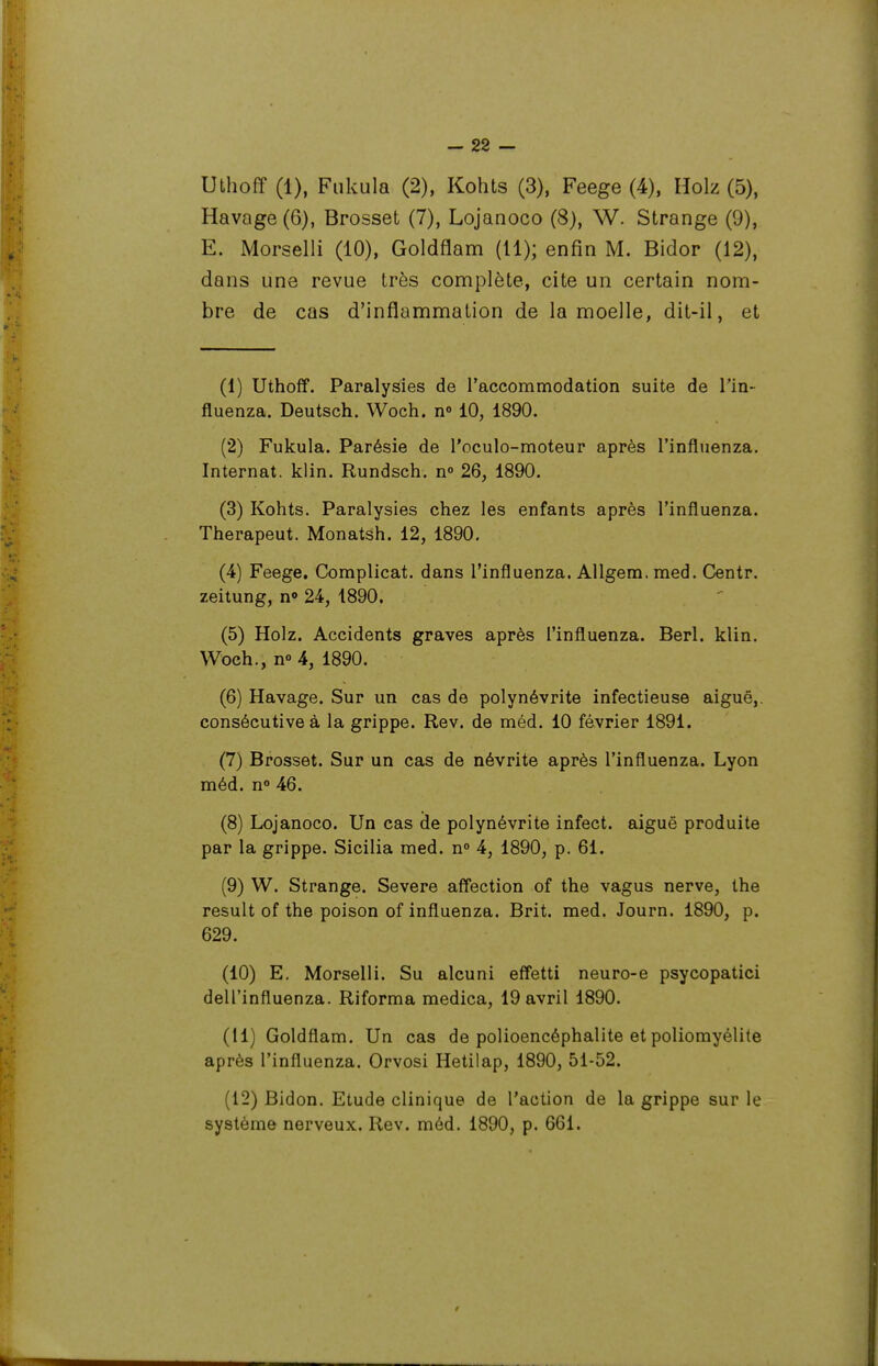 Uthoff (1), Fiikula (2), Kohts (3), Feege (4), Holz (5), Havage (6), Brosset (7), Lojanoco (8), W. Strange (9), E. Morselli (10), Goldflam (11); enfin M. Bidor (12), dans une revue très complète, cite un certain nom- bre de cas d'inflammation de la moelle, dit-il, et (1) Uthoff. Paralysies de l'accommodation suite de Tin- fluenza. Deutsch. Woch. n» 10, 1890. (2) Fukula. Parésie de l'oculo-moteur après l'influenza. Internat, klin. Rundsch. n» 26, 1890. (3) Kohts. Paralysies chez les enfants après l'influenza. Therapeut. Monatsh. 12, 1890, (4) Feege, Complicat. dans l'influenza. AUgem, med. Centr. zeitung, n» 24, 1890. (5) Holz. Accidents graves après l'influenza. Berl. klin. Woch., n 4, 1890. (6) Havage. Sur un cas de polynévrite infectieuse aiguë,, consécutive à la grippe. Rev. de mèd. 10 février 1891. (7) Brosset. Sur un cas de névrite après l'influenza. Lyon méd. n<» 46. (8) Lojanoco. Un cas de polynévrite infect, aiguë produite par la grippe. Sicilia med. n 4, 1890, p. 61. (9) W. Strange. Severe affection of the vagus nerve, the resuit of the poison of influenza. Brit. med. Journ. 1890, p. 629. (10) E. Morselli. Su alcuni effetti neuro-e psycopatici dell'influenza. Riforma medica, 19 avril 1890. (11) Goldflam. Un cas de polioencéphalite et poliomyélite après l'influenza. Orvosi Hetilap, 1890, 51-52. (12) Bidon. Etude clinique de l'action de la grippe sur le système nerveux. Rev. méd. 1890, p. 661.