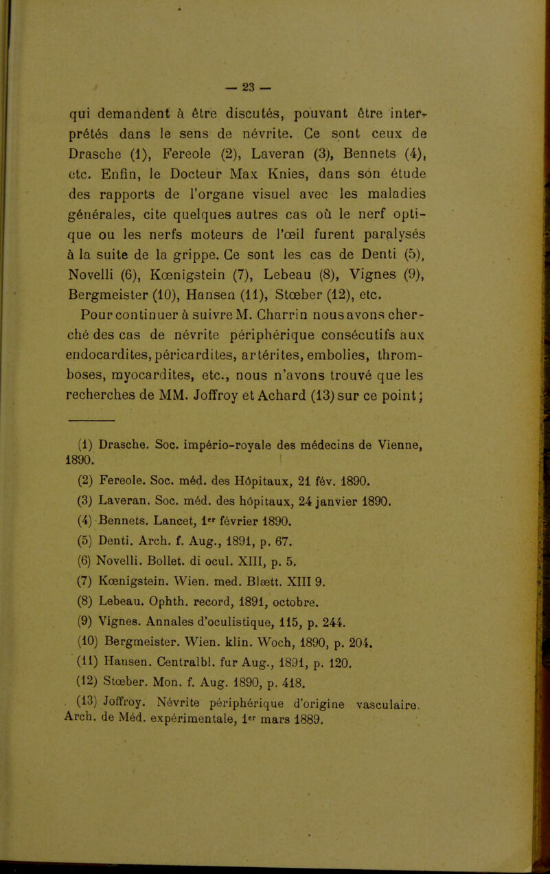 qui demandent à être discutés, pouvant être interr prêtés dans le sens de névrite. Ce sont ceux de Drasche (1), Fereole (2), Laveran (3), Bennets (4), etc. Enfin, le Docteur Max Knies, dans son étude des rapports de l'organe visuel avec les maladies générales, cite quelques autres cas où le nerf opti- que ou les nerfs moteurs de l'œil furent paralysés à la suite de la grippe. Ce sont les cas de Denti (5), Novelli (6), Kœnigstein (7), Lebeau (8), Vignes (9), Bergmeister (10), Hansen (11), Stœber (12), etc. Pour continuer à suivre M. Charrin nous avons cher- ché des cas de névrite périphérique consécutifs aux endocardites, péricardites, artérites, embolies, throm- boses, myocardites, etc., nous n'avons trouvé que les recherches de MM. Joffroy et Achard (13)sur ce point; (1) Drasche. Soc. império-royale des médecins de Vienne, 1890. (2) Fereole. Soc. méd. des Hôpitaux, 21 fév. 1890. (3) Laveran. Soc. méd. des hôpitaux, 24 janvier 1890. (4) Bennets. Lancet, 1 février 1890. (5) Denti. Arch. f. Aug., 1891, p. 67. (6) Novelli. BoUet. di ocul. XIII, p. 5. (7) Kœnigstein. Wien. med. Blœtt. XIII 9. (8) Lebeau. Ophth. record, 1891, octobre. (9) Vignes. Annales d'oculistique, 115, p. 244. (10) Bergmeister. Wien. klin. Woch, 1890, p. 204. (11) Hansen. Centralbl. fur Aug., 1891, p. 120. (12) Stœber. Mon. f. Aug. 1890, p. 418. (13) Joffroy. Névrite périphérique d'origine vasculairo. Arch. de Méd. expérimentale, 1 mars 1889.