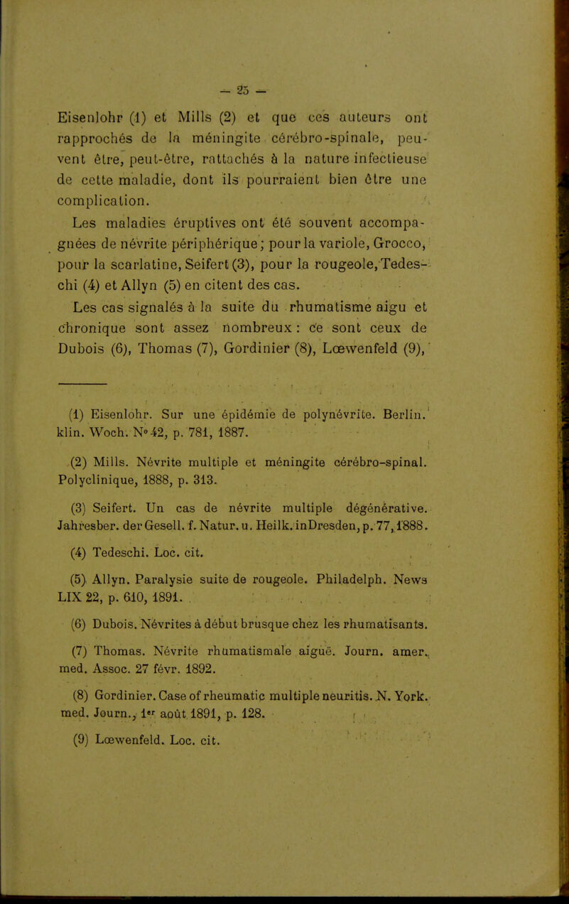 rapprochés de la méningite cérébro-spinale, peu- vent être, peut-être, rattachés à la nature infectieuse de cette maladie, dont ils pourraient bien ôlre une complication. Les maladies éruptives ont été souvent accompa- gnées de névrite périphérique; pour la variole, Grocco, pour la scarlatine, Seifert (3), pour la rougeole, Tedes- chi (4) et Allyn (5) en citent des cas. Les cas signalés à la suite du rhumatisme aigu et chronique sont assez nombreux : ce sont ceux de Dubois (6), Thomas (7), Gordinier (8), Lœwenfeld (9),' (1) Eisenlohr. Sur une épidémie de polynévrite. Berlin.' klin. Woch. N»42, p. 781, 1887. (2) Mills. Névrite multiple et méningite cérébro-spinal. Polyclinique, 1888, p. 313. (3) Seifert. Un cas de névrite multiple dégénérative. Jahresber. der Gesell. f. Natur. u. Heilk. inDresden, p. 77,1888. (4) Tedeschi. Loc. cit. (5) Allyn. Paralysie suite de rougeole. Philadelph. News LIX22, p. 610, 1891. (6) Dubois. Névrites à début brusque chez les rhumatisants. (7) Thomas. Névrite rhumatismale aiguë. Journ. amer., med. Assoc. 27 févr. 1892. (8) Gordinier. Case of rheumatic multiple neuritis. York.' med. Journ., 1 août 1891, p. 128. (9) Lœwenfeld. Loc. cit.
