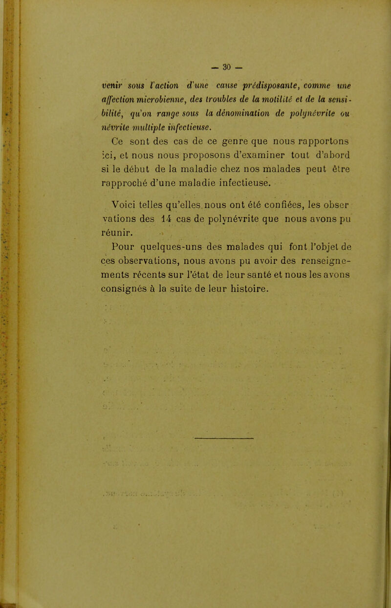 venir sous l'action d'une cause prédisposante, comme une affection microbienne^ des troubles de la motilité et de la sensi- bilité, qu'on range sous la dénomination de polynévrite ou névrite multiple infectieuse. Ce sont des cas de ce genre que nous rapportons ici, et nous nous proposons d'examiner tout d'abord si le début de la maladie chez nos malades peut être rapproché d'une maladie infectieuse. Voici telles qu'elles.nous ont été confiées, les obser valions des 14 cas de polynévrite que nous avons pu réunir. Pour quelques-uns des malades qui font l'objet de ces observations, nous avons pu avoir des renseigne- ments récents sur l'état de leur santé et nous les avons consignés à la suite de leur histoire.