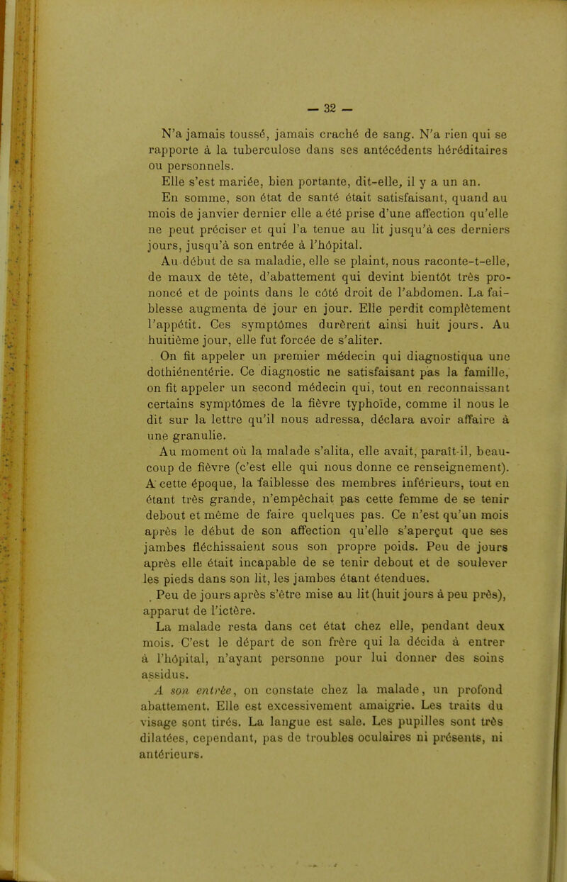 N'a jamais toussé, jamais craché de sang. N'a rien qui se rapporte à la tuberculose dans ses antécédents héréditaires ou personnels. Elle s'est mariée, bien portante, dit-elle, il y a un an. En somme, son état de santé était satisfaisant, quand au mois de janvier dernier elle a été prise d'une affection qu'elle ne peut préciser et qui l'a tenue au lit jusqu'à ces derniers jours, jusqu'à son entrée à l'hôpital. Au début de sa maladie, elle se plaint, nous raconte-t-elle, de maux de tête, d'abattement qui devint bientôt très pro- noncé et de points dans le côté droit de l'abdomen. La fai- blesse augmenta de jour en jour. Elle perdit complètement l'appétit. Ces symptômes durèrent ainsi huit jours. Au huitième jour, elle fut forcée de s'aliter. On fit appeler un premier médecin qui diagnostiqua une dothiénentérie. Ce diagnostic ne satisfaisant pas la famille, on fit appeler un second médecin qui, tout en reconnaissant certains symptômes de la fièvre typhoïde, comme il nous le dit sur la lettre qu'il nous adressa, déclara avoir affaire à une granulie. Au moment où la malade s'alita, elle avait, paraît-il, beau- coup de fièvre (c'est elle qui nous donne ce renseignement). A cette époque, la faiblesse des membres inférieurs, tout en étant très grande, n'empêchait pas cette femme de se tenir debout et même de faire quelques pas. Ce n'est qu'un mois après le début de son affection qu'elle s'aperçut que ses jambes fléchissaient sous son propre poids. Peu de jours après elle était incapable de se tenir debout et de soulever les pieds dans son lit, les jambes étant étendues. Peu de jours après s'être mise au lit (huit jours à peu près), apparut de l'ictère. La malade resta dans cet état chez elle, pendant deux mois. C'est le départ de son frère qui la décida à entrer à l'hôpital, n'ayant personne pour lui donner des soins assidus. A son entrée^ on constate chez la malade, un profond abattement. Elle est excessivement amaigrie. Les traits du visage sont tirés. La langue est sale. Les pupilles sont très dilatées, cependant, pas de troubles oculaires ni présents, ni antérieurs.