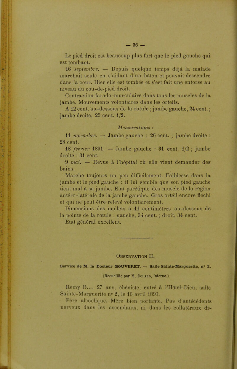 Le pied droit est beaucoup plus fort que le pied gauche qui est tombant. 16 septembre. — Depuis quelque temps déjà la malade marchait seule en s'aidant d'un bâton et pouvait descendre dans la cour. Hier elle est tombée et s'est fait une entorse au niveau du cou-de-pied droit. Contraction farado-musculaire dans tous les muscles de la jambe. Mouvements volontaires dans les orteils. A 12 cent, au-dessous de la rotule ; jambe gauche, 24 cent. ; jambe droite, 25 cent. 1/2. Mensurations : 11 novembre. — Jambe gauche : 26 cent. ; jambe droite : 28 cent. 18 février 1891. — Jambe gauche : 31 cent. 1/2 ; jambe droite : 31 cent. 9 mai. — Revue à l'hôpital où elle vient demander des bains. Marche toujours un peu difficilement. Faiblesse dans la jambe et le pied gauche : il lui semble que son pied gauche tient mal à sa jambe. Etat parétique des muscle de la région antéro-latérale de la jambe gauche. Gros orteil encore fléchi et qui ne peut être relevé volontairement. Dimensions des mollets à 11 centimètres au-dessous de la pointe de la rotule : gauche, 34 cent. ; droit, 34 cent. Etat général excellent. Observation II. Service de M. le Docteur BOUVERET. — Salle Sainte-Marguerite, n» 2. (Recueillie par M. DoLAnn, inlerne.) Remy B..., 27 ans, ébéniste, entré à l'Hôtel-Dieu, salle Sainte-Marguerite n» 2, le 16 avril 1890. Père alcoolique. Mère bien portante. Pas d'antécédents nerveux dans les ascendants, ni dans les collatéraux di-