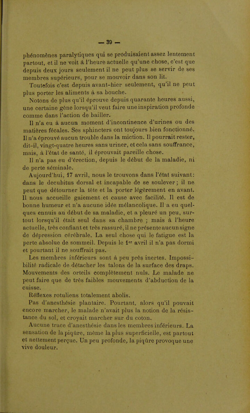 phénomènes paralytiques qui se produisaient assez lentement partout, et il ne voit à Theurè actuelle qu'une chose, c'est que depuis deux jours seulement il ne peut plus se servir de ses membres supérieurs, pour se mouvoir dans son lit. Toutefois c'est depuis avant-hier seulement, qu'il ne peut plus porter les aliments à sa bouche. Notons de plus qu'il éprouve depuis quarante heures aussi, une certaine gêne lorsqu'il veut faire une inspiration profonde comme dans l'action de bailler. Il n'a eu à aucun moment d'incontinence d'urines ou des matières fécales. Ses sphincters ont toujours bien fonctionné. Il n'a éprouvé aucun trouble dans la miction. Il pourrait rester, dit-il, vingt-quatre heures sans uriner, et cela sans souffrance, mais, à l'état de santé, il éprouvait pareille chose. Il n'a pas eu d'érection, depuis le début de la maladie, ni de perte séminale. Aujourd'hui, 17 avril, nous le trouvons dans l'état suivant: dans le decubitus dorsal et incapable de se soulever ; il ne peut que détourner la tête et la porter légèrement en avant. Il nous accueille gaiement et cause avec facilité. Il est de bonne humeur et n'a aucune idée mélancolique. Il a eu quel- ques ennuis au début de sa maladie, et a pleuré un peu, sur- tout lorsqu'il était seul dans sa chambre ; mais à l'heure actuelle, très confiant et très rassuré, il ne présente aucun signe de dépression cérébrale. La seul chose qui le fatigue est la perte absolue de sommeil. Depuis le 1 avril il n'a pas dormi et pourtant il ne souffrait pas. Les membres inférieurs sont à peu près inertes. Impossi- bilité radicale de détacher les talons de la surface des draps. Mouvements des orteils complètement nuls. Le malade ne peut faire que de très faibles mouvements d'abduction de la cuisse. Réflexes rotuliens totalement abolis. Pas d'anesthésie plantaire. Pourtant, alors qu'il pouvait encore marcher, le malade n'avait plus la notion de la résis- tance du sol, et croyait marcher sur du coton. Aucune trace d'anesthésie dans les membres inférieurs. La sensation de la piqûre, même la plus superficielle, est partout et nettement perçue. Un peu profonde, la piqûre provoque une vive douleur.