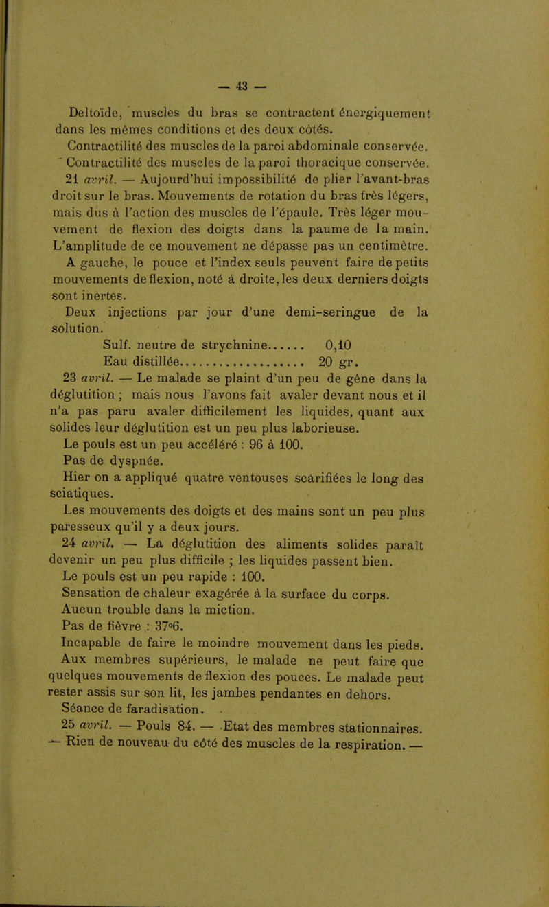 Deltoïde, muscles du bras se contractent énergiquement dans les mômes conditions et des deux côtés. Contractilité des muscles de la paroi abdominale conservée. ' Contractilité des muscles de la paroi thoracique conservée. 21 avril. — Aujourd'hui impossibilité de plier l'avant-bras droit sur le bras. Mouvements de rotation du bras très légers, mais dus à l'action des muscles de Fépaule. Très léger mou- vement de flexion des doigts dans la paume de la main. L'amplitude de ce mouvement ne dépasse pas un centimètre. A gauche, le pouce et l'index seuls peuvent faire de petits mouvements de flexion, noté à droite, les deux derniers doigts sont inertes. Deux injections par jour d'une demi-seringue de la solution. Suif, neutre de strychnine 0,10 Eau distillée 20 gr. 23 avril. — Le malade se plaint d'un peu de gêne dans la déglutition ; mais nous l'avons fait avaler devant nous et il n'a pas paru avaler difficilement les liquides, quant aux solides leur déglutition est un peu plus laborieuse. Le pouls est un peu accéléré : 96 à 100. Pas de dyspnée. Hier on a appliqué quatre ventouses scarifiées le long des sciatiques. Les mouvements des doigts et des mains sont un peu plus paresseux qu'il y a deux jours. 24 avril. — La déglutition des aliments solides paraît devenir un peu plus difficile ; les liquides passent bien. Le pouls est un peu rapide : 100. Sensation de chaleur exagérée à la surface du corps. Aucun trouble dans la miction. Pas de fièvre : ST^ô. Incapable de faire le moindre mouvement dans les pieds. Aux membres supérieurs, le malade ne peut faire que quelques mouvements de flexion des pouces. Le malade peut rester assis sur son lit, les jambes pendantes en dehors. Séance de faradisâtion. 25 avril. — Pouls 84. — -Etat des membres stationnaires. — Rien de nouveau du côté des muscles de la respiration. —