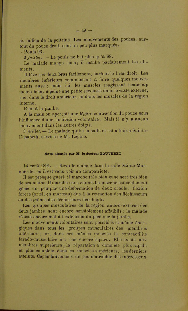 au milieu de la poitrine. Les mouvements des pouces, sur- tout du pouce droit, sont un peu plus marqués. - Pouls 96. 2 Juillet. — Le pouls ne bat plus qu'à 88, Le malade mange bien; il mâche parfaitement les ali- ments. Il lève ses deux bras facilement, surtout le bras droit. Les membres inférieurs commencent à faire quelques mouve- ments aussi; mais ici, les muscles réagissent beaucoup moins bien: à peine une petite secousse dans le vaste externe, rien dans le droit antérieur, ni dans les muscles de la région interne. Rien à la jambe. A la main on aperçoit une légère contraction du pouce sous l'influence d'une incitation volontaire. Mais il n'y a aucun mouvement dans les autres doigts. 3 Juillet. — Le malade quitte la salle et est admis à Sainte- Elisabeth, service de M. Lépine. Note ajoutée par M. le docteur BOUVERET 14 avril 1891. — Revu le malade dans la salle Sainte-Mar- guerite, où il est venu voir un compatriote. Il est presque guéri, il marche très bien et se sert très bien de ses mains. Il marche sans canne. La marche est seulement gênée un peu par une déformation de deux orteils : flexion forcée (orteil en marteau) due à la rétraction des fléchisseurs ou des gaines des fléchisseurs des doigts. Les groupes musculaires de la région antéro-externe des deux jambes sont encore sensiblement affaiblis : le malade résiste encore mal à l'extension du pied sur la jambe. Les mouvements volontaires sont possibles et même éner- giques dans tous les groupes musculaires des membres inférieurs ; or, dans ces mêmes muscles la contractilité farado-musculaire n'a pas encore reparu. Elle existe aux membres supérieurs ; la réparation a donc été plus rapide et plus complète dans les muscles supérieurs, les derniers atteints. Cependant encore un peu d'atrophie des interosseux