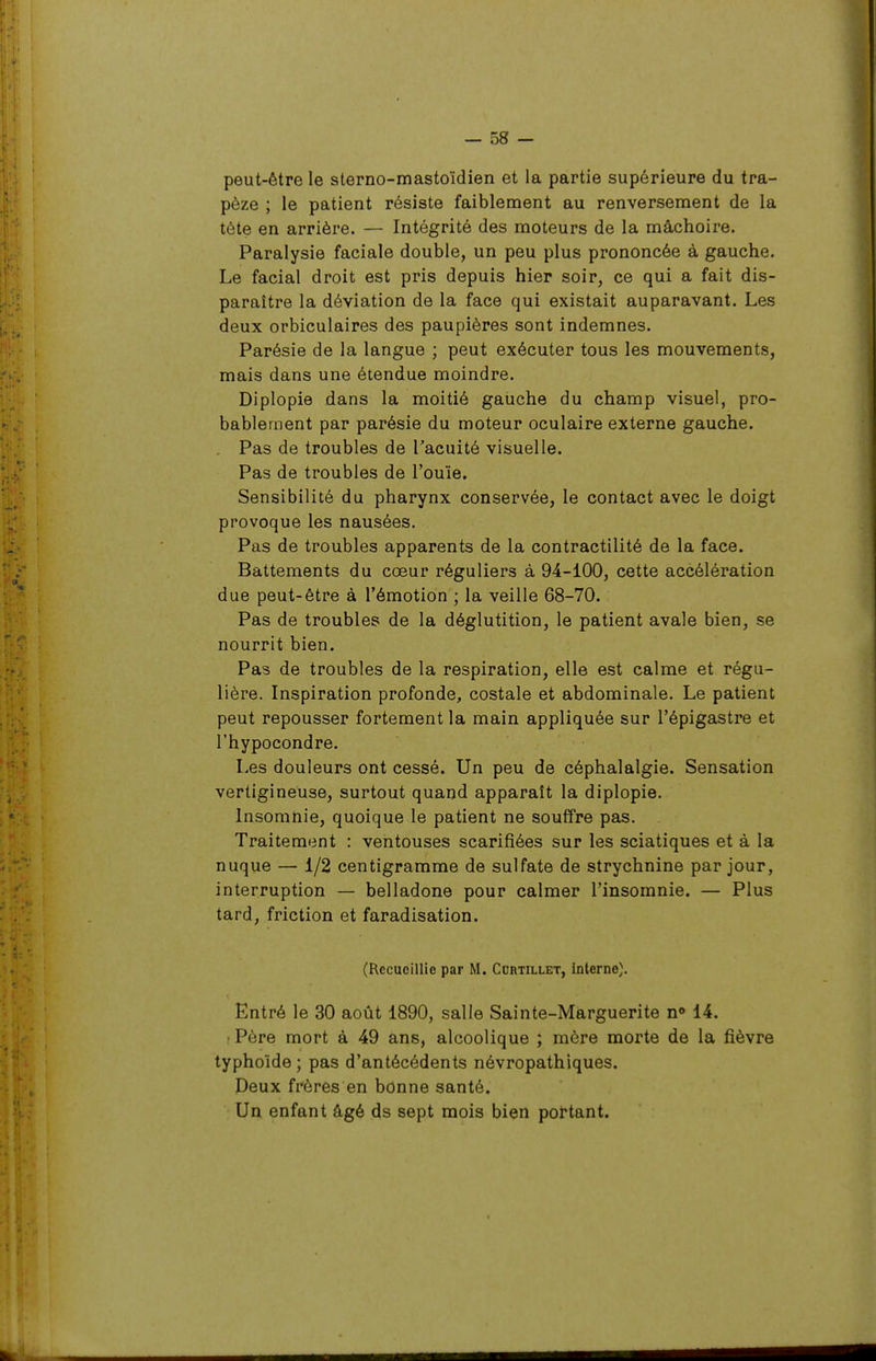 peut-être le sterno-mastoïdien et la partie supérieure du tra- pèze ; le patient résiste faiblement au renversement de la tète en arrière. — Intégrité des moteurs de la mâchoire. Paralysie faciale double, un peu plus prononcée à gauche. Le facial droit est pris depuis hier soir, ce qui a fait dis- paraître la déviation de la face qui existait auparavant. Les deux orbiculaires des paupières sont indemnes. Parésie de la langue ; peut exécuter tous les mouvements, mais dans une étendue moindre. Diplopie dans la moitié gauche du champ visuel, pro- bablement par parésie du moteur oculaire externe gauche. . Pas de troubles de l'acuité visuelle. Pas de troubles de l'ouïe. Sensibilité du pharynx conservée, le contact avec le doigt provoque les nausées. Pas de troubles apparents de la contractilité de la face. Battements du cœur réguliers à 94-100, cette accélération due peut-être à l'émotion ; la veille 68-70. Pas de troubles de la déglutition, le patient avale bien, se nourrit bien. Pas de troubles de la respiration, elle est calme et régu- lière. Inspiration profonde, costale et abdominale. Le patient peut repousser fortement la main appliquée sur l'épigastre et l'hypocondre. Les douleurs ont cessé. Un peu de céphalalgie. Sensation vertigineuse, surtout quand apparaît la diplopie. Insomnie, quoique le patient ne souffre pas. Traitement : ventouses scarifiées sur les sciatiques et à la nuque — 1/2 centigramme de sulfate de strychnine par jour, interruption — belladone pour calmer l'insomnie. — Plus tard, friction et faradisation. (Recueillie par M. Curtillet, interne). Entré le 30 août 1890, salle Sainte-Marguerite n» 14. • Père mort à 49 ans, alcoolique ; mère morte de la fièvre typhoïde ; pas d'antécédents névropathiques. Deux frères en bonne santé. Un enfant âgé ds sept mois bien portant.