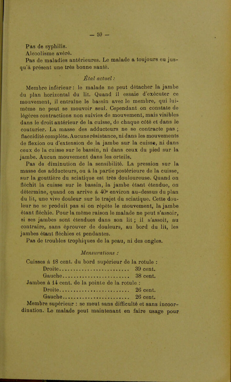 Pas de syphilis. Alcoolisme avéré. Pas de maladies antérieures. Le malade a toujours eu jus- qu'à présent une très bonne santé. Étal actuel : Membre inférieur : le malade ne peut détacher la jambe du plan horizontal du lit. Quand il essaie d'exécuter ce mouvement, il entraîne le bassin avec le membre, qui lui- même ne peut se mouvoir seul. Cependant on constate de légères contractions non suivies de mouvement, mais visibles dans le droit antérieur de la cuisse, de chaque côté et dans le couturier. La masse des adducteurs ne se contracte pas ; flaccidité complète. Aucunerésistance, ni dans les mouvements de flexion ou d'extension de la jambe sur la cuisse, ni dans ceux de la cuisse sur le bassin, ni dans ceux du pied sur la jambe. Aucun mouvement dans les orteils. Pas de diminution de la sensibilité. La pression sur la masse des adducteurs, ou à la partie postérieure de la cuisse, sur la gouttière du sciatique est très douloureuse. Quand on fléchit la cuisse sur le bassin, la jambe étant étendue, on détermine, quand on arrive à 40» environ au-dessus du plan du lit, une vive douleur sur le trajet du sciaiique. Cette dou- leur ne se produit pas si on répète le nlouvement, la jambe étant fléchie. Pour la même raison le malade ne peut s'assoir, si ses jambes sont étendues dans son lit ; il s'assoit, au contraire, sans éprouver de douleurs, au bord du lit, les jambes étant fléchies et pendantes. Pas de troubles trophiques de la peau, ni des ongles. Mensurations : Cuisses à 18 cent, du bord supérieur de la rotule : Droite 39 cent. Gauche 38 cent. Jambes à 14 cent, de la pointe de la rotule : Droite 26 cent. Gauche 26 cent. Membre supérieur : se meut sans difficulté et sans incoor- dination. Le malade peut maintenant en faire usage pour