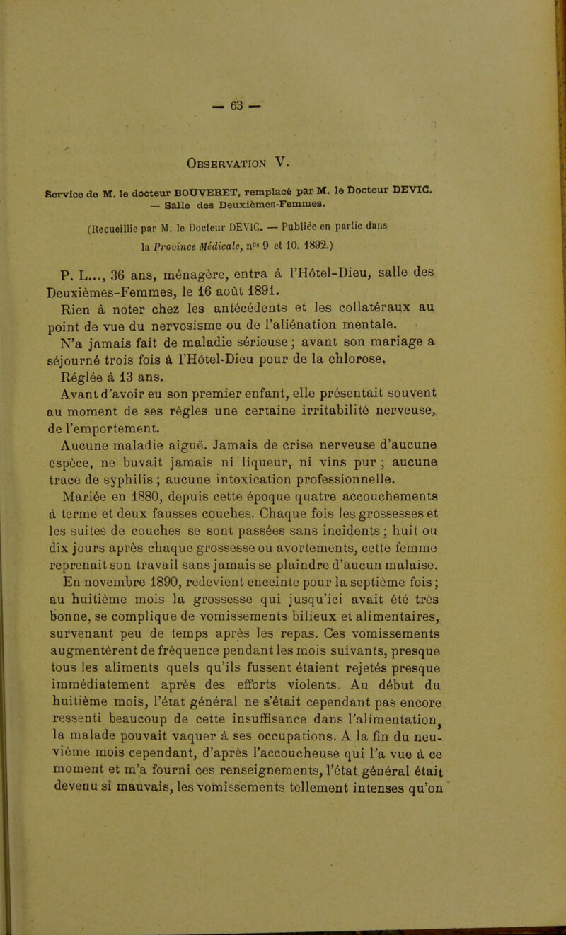 Observation V. Service de M. le docteur BOUVERET, remplacé par M. le Docteur DEVIC. — Salle des Deuxièmes-Femmes. (Recueillie par M. le Docteur DEVIC. — Publiée en partie dans la Province Médicale, n»» 9 et 10. 1892.) P. L..., 36 ans, ménagère, entra à l'Hôtel-Dieu, salle des Deuxièmes-Femmes, le 16 août 1891. Rien à noter chez les antécédents et les collatéraux au point de vue du nervosisme ou de l'aliénation mentale. N'a jamais fait de maladie sérieuse ; avant son mariage a séjourné trois fois à l'Hôtel-Dieu pour de la chlorose. Réglée à 13 ans. Avant d'avoir eu son premier enfant, elle présentait souvent au moment de ses règles une certaine irritabilité nerveuse, de l'emportement. Aucune maladie aiguë. Jamais de crise nerveuse d'aucune espèce, ne buvait jamais ni liqueur, ni vins pur ; aucune trace de syphilis ; aucune intoxication professionnelle. Mariée en 1880, depuis cette époque quatre accouchements à terme et deux fausses couches. Chaque fois les grossesses et les suites de couches se sont passées sans incidents ; huit ou dix jours après chaque grossesse ou avortements, cette femme reprenait son travail sans jamais se plaindre d'aucun malaise. En novembre 1890, redevient enceinte pour la septième fois; au huitième mois la grossesse qui jusqu'ici avait été très bonne, se complique de vomissements bilieux et alimentaires, survenant peu de temps après les repas. Ces vomissements augmentèrent de fréquence pendant les mois suivants, presque tous les aliments quels qu'ils fussent étaient rejetés presque immédiatement après des efforts violents. Au début du huitième mois, l'état général ne s'était cependant pas encore ressenti beaucoup de cette insuffisance dans l'alimentation^ la malade pouvait vaquer à ses occupations. A la fin du neu- vième mois cependant, d'après l'accoucheuse qui l'a vue à ce moment et m'a fourni ces renseignements, l'état général était devenu si mauvais, les vomissements tellement intenses qu'on